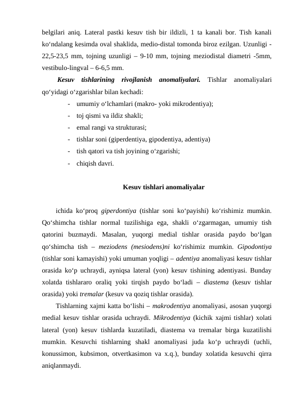 belgilari aniq. Lateral pastki kesuv tish bir ildizli, 1 ta kanali bor. Tish kanali
ko‘ndalang kesimda oval shaklida, medio-distal tomonda biroz ezilgan. Uzunligi -
22,5-23,5 mm, tojning uzunligi – 9-10 mm, tojning meziodistal diametri -5mm,
vestibulo-lingval – 6-6,5 mm. 
Kesuv  tishlarining  rivojlanish  anomaliyalari.  Tishlar  anomaliyalari
qo‘yidagi o‘zgarishlar bilan kechadi:
-
umumiy o‘lchamlari (makro- yoki mikrodentiya);
-
toj qismi va ildiz shakli;
-
emal rangi va strukturasi;
-
tishlar soni (giperdentiya, gipodentiya, adentiya)
-
tish qatori va tish joyining o‘zgarishi;
-
chiqish davri.
Kesuv tishlari anomaliyalar
ichida ko‘proq  giperdontiya (tishlar soni ko‘payishi) ko‘rishimiz mumkin.
Qo‘shimcha  tishlar  normal  tuzilishiga  ega,  shakli  o‘zgarmagan,  umumiy  tish
qatorini  buzmaydi.  Masalan,  yuqorgi  medial  tishlar  orasida  paydo  bo‘lgan
qo‘shimcha  tish –  meziodens  (mesiodens)ni  ko‘rishimiz mumkin.  Gipodontiya
(tishlar soni kamayishi) yoki umuman yoqligi – adentiya anomaliyasi kesuv tishlar
orasida ko‘p uchraydi, ayniqsa lateral (yon) kesuv tishining adentiyasi. Bunday
xolatda tishlararo oraliq yoki tirqish paydo bo‘ladi –  diastema  (kesuv  tishlar
orasida) yoki tremalar (kesuv va qoziq tishlar orasida). 
Tishlarning xajmi katta bo‘lishi – makrodentiya anomaliyasi, asosan yuqorgi
medial kesuv tishlar orasida uchraydi. Mikrodentiya (kichik xajmi tishlar) xolati
lateral (yon) kesuv tishlarda kuzatiladi, diastema va tremalar birga kuzatilishi
mumkin.  Kesuvchi  tishlarning  shakl  anomaliyasi  juda  ko‘p  uchraydi  (uchli,
konussimon, kubsimon, otvertkasimon va x.q.), bunday xolatida kesuvchi qirra
aniqlanmaydi.
