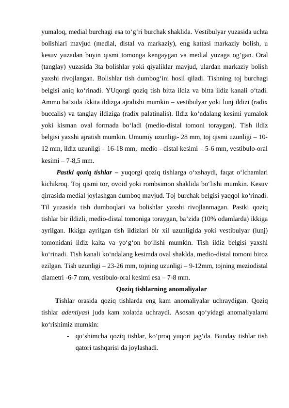 yumaloq, medial burchagi esa to‘g‘ri burchak shaklida. Vestibulyar yuzasida uchta
bolishlari mavjud (medial, distal va markaziy), eng kattasi markaziy bolish, u
kesuv yuzadan buyin qismi tomonga kengaygan va medial yuzaga og‘gan. Oral
(tanglay) yuzasida 3ta bolishlar yoki qiyaliklar mavjud, ulardan markaziy bolish
yaxshi rivojlangan. Bolishlar tish dumbog‘ini hosil qiladi. Tishning toj burchagi
belgisi aniq ko‘rinadi. YUqorgi qoziq tish bitta ildiz va bitta ildiz kanali o‘tadi.
Ammo ba’zida ikkita ildizga ajralishi mumkin – vestibulyar yoki lunj ildizi (radix
buccalis) va tanglay ildiziga (radix palatinalis). Ildiz ko‘ndalang kesimi yumalok
yoki  kisman  oval  formada  bo‘ladi  (medio-distal  tomoni  toraygan). Tish ildiz
belgisi yaxshi ajratish mumkin. Umumiy uzunligi- 28 mm, toj qismi uzunligi – 10-
12 mm, ildiz uzunligi – 16-18 mm,  medio - distal kesimi – 5-6 mm, vestibulo-oral
kesimi – 7-8,5 mm. 
Pastki qoziq tishlar – yuqorgi qoziq tishlarga o‘xshaydi, faqat o‘lchamlari
kichikroq. Toj qismi tor, ovoid yoki rombsimon shaklida bo‘lishi mumkin. Kesuv
qirrasida medial joylashgan dumboq mavjud. Toj burchak belgisi yaqqol ko‘rinadi.
Til  yuzasida tish dumboqlari  va bolishlar  yaxshi  rivojlanmagan. Pastki  qoziq
tishlar bir ildizli, medio-distal tomoniga toraygan, ba’zida (10% odamlarda) ikkiga
ayrilgan. Ikkiga ayrilgan tish ildizlari bir xil uzunligida yoki vestibulyar (lunj)
tomonidani  ildiz kalta va yo‘g‘on bo‘lishi  mumkin. Tish ildiz belgisi  yaxshi
ko‘rinadi. Tish kanali ko‘ndalang kesimda oval shaklda, medio-distal tomoni biroz
ezilgan. Tish uzunligi – 23-26 mm, tojning uzunligi – 9-12mm, tojning meziodistal
diametri -6-7 mm, vestibulo-oral kesimi esa – 7-8 mm. 
Qoziq tishlarning anomaliyalar
Tishlar orasida qoziq tishlarda eng kam anomaliyalar uchraydigan. Qoziq
tishlar  adentiyasi juda kam xolatda uchraydi. Asosan qo‘yidagi anomaliyalarni
ko‘rishimiz mumkin:
-
qo‘shimcha qoziq tishlar, ko‘proq yuqori jag‘da. Bunday tishlar tish
qatori tashqarisi da joylashadi. 
