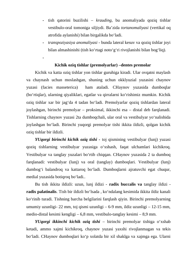 -
tish  qatorini  buzilishi  –  krauding,  bu  anomaliyada  qoziq  tishlar
vestibulo-oral tomoniga siljiydi. Ba’zida tortanomaliyasi (vertikal oq
atrofida aylanishi) bilan birgalikda bo‘ladi.  
-
transpoziyasiya anomaliyasi - bunda lateral kesuv va qoziq tishlar joyi
bilan almashinishi (tish ko‘rtagi noto‘g‘ri rivojlanishi bilan bog‘liq). 
-
Kichik oziq tishlar (premolyarlar) –dentes premolar
Kichik va katta oziq tishlar yon tishlar guruhiga kiradi. Ular ovqatni maylash
va  chaynash  uchun  moslashgan,  shuning  uchun  okklyuzial  yuzasini  chaynov
yuzasi  (facies  masseterica)   ham  ataladi.  CHaynov  yuzasida  dumboqlar
(bo‘rtiqlar), ularning qiyaliklari, egatlar va qirralarni ko‘rishimiz mumkin. Kichik
oziq tishlar xar bir jag‘da 4 tadan bo‘ladi. Premolyarlar qoziq tishlardan lateral
joylashgan, birinchi premolyar – proksimal, ikkinchi esa – distal deb farqlanadi.
Tishlarning chaynov yuzasi 2ta dumboqchali, ular oral va vestibulyar yo‘nalishida
joylashgan bo‘ladi. Birinchi yuqorgi premolyar tishi ikkita ildizli, qolgan kichik
oziq tishlar bir ildizli. 
YUqorgi birinchi kichik oziq tishi - toj qismining vestibulyar (lunj) yuzasi
qoziq  tishlarning  vestibulyar  yuzasiga  o‘xshash,  faqat  ulchamlari  kichikroq.
Vestibulyar va tanglay yuzalari bo‘rtib chiqqan. CHaynov yuzasida 2 ta dumboq
farqlanadi:  vestibulyar  (lunj)  va  oral  (tanglay)  dumboqlari.  Vestibulyar  (lunj)
dumbog‘i balandroq va kattaroq bo‘ladi. Dumboqlarni ajratuvchi egat chuqur,
medial yuzasida botiqroq bo‘ladi..       
Bu tish ikkita ildizli: uzun, lunj ildizi - radix buccalis va tanglay ildizi -
radix palatinalis. Tish bir ildizli bo‘lsada , ko‘ndalang kesimida ikkita ildiz kanali
ko‘rinib turadi. Tishning barcha belgilarini farqlash qiyin. Birinchi premolyarning
umumiy uzunligi- 22 mm, toj qismi uzunligi – 6-9 mm, ildiz uzunligi – 12-15 mm,
medio-distal kesimi kengligi – 6,8 mm, vestibulo-tanglay kesimi – 8,9 mm. 
YUqorgi  ikkinchi  kichik oziq  tishi – birinchi  premolyar  tishiga  o‘xshab
ketadi, ammo xajmi kichikroq, chaynov yuzasi yaxshi rivojlanmagan va tekis
bo‘ladi. CHaynov dumboqlari ko‘p xolatda bir xil shaklga va xajmga ega. Ularni
