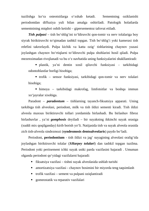tuzilishga  ko‘ra  osteotsitlarga  o‘xshab  ketadi.   Sementning  oziklanishi
periodontdan  diffuziya  yuli  bilan  amalga  oshiriladi.  Patologik  holatlarda
sementnining miqdori oshib ketishi – gipersementoz tafovut etiladi.
Tish pulpasi – tish bo‘shlig‘ini to‘ldiruvchi qon-tomir va nerv tolalariga boy
siyrak biriktiruvchi to‘qimadan tashkil topgan. Tish bo‘shlig‘i yoki kamerasi tish
relefini  takrorlaydi.  Pulpa  kichik  va  katta  ozig‘  tishlarining  chaynov  yuzasi
joylashgan chaynov bo‘rtiqlarni to‘ldiruvchi pulpa shohlarini hosil qiladi. Pulpa
mezenximadan rivojlanadi va bu o‘z navbatida uning funksiyalarini shakllantiradi:
 plastik,  ya’ni  dentin  xosil  qiluvchi  funksiyasi  -  tarkibidagi
odontoblastlar borligi hisobiga; 
 trofik  –  sensor  funksiyasi,  tarkibidagi  qon-tomir  va  nerv  tolalari
hisobiga;
 himoya  –  tarkibidagi  makrofag,  limfotsitlar  va  boshqa  immun
xo‘jayralar xisobiga.
Paradont  –  paradontum –  tishlarning  tayanch-fiksatsiya  apparati.  Uning
tarkibiga tish alveolasi, periodont, milk va tish ildizi sementi kiradi. Tish ildizi
alveola maxsus biriktiruvchi  tollari  yordamida birlashadi. Bu birlashuv fibroz
birlashuvlar , ya’ni  gomphosis deyiladi – bir suyakning ikkinchi suyak orasiga
(xuddi mix qoqilganday) kirib borish yo‘li. Natijasida tish va suyak alveola orasida
zich tish-alveola sindezmozi (syndesmosis dentoalveolaris) paydo bo‘ladi.  
Periodont, periodontium - tish ildizi va jag‘ suyagining alveolasi oralig‘ida
joylashgan biriktiruvchi tolalar (SHarpey tolalari) dan tashkil topgan tuzilma.
Periodont yoki peritsement ichki suyak ustki parda vazifasini bajaradi . Umuman
olganda periodont qo‘yidagi vazifalarni bajaradi:

fiksatsiya vazifasi – tishni suyak alveolasida ushlab turishi

amortizatsiya vazifasi - chaynov bosimini bir miyorda teng taqsimlash 

trofik vazifasi – sement va pulpani oziqlantiradi

gomeostatik va reparativ vazifalari
