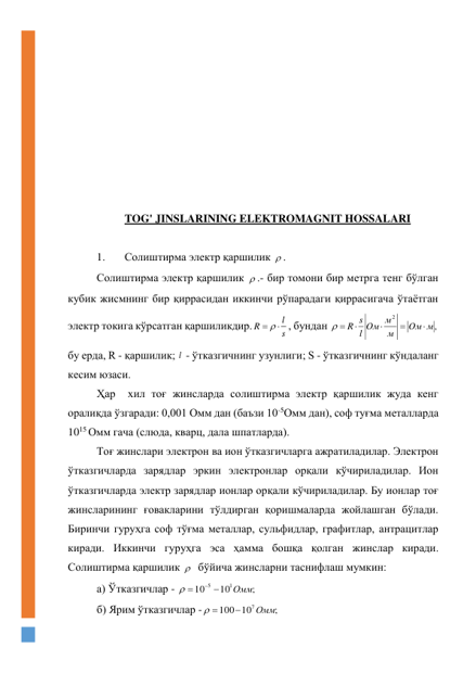  
 
 
 
 
 
 
 
 
TOG' JINSLARINING ELEKTROMAGNIT HOSSALARI 
 
1. 
Солиштирма электр қаршилик  . 
Солиштирма электр қаршилик  .- бир томони бир метрга тенг бўлган 
кубик жисмнинг бир қиррасидан иккинчи рўпарадаги қиррасигача ўтаётган 
электр токига кўрсатган қаршиликдир.
s
l
R
  
, бундан 
,
2
Oм м
м
l Oм м
R s




 
 
бу ерда, R - қаршилик; l  - ўтказгичнинг узунлиги; S - ўтказгичнинг кўндаланг 
кесим юзаси. 
Ҳар  хил тоғ жинсларда солиштирма электр қаршилик жуда кенг 
оралиқда ўзгаради: 0,001 Омм дан (баъзи 10-5Омм дан), соф туғма металларда 
1015 Омм гача (слюда, кварц, дала шпатларда). 
Тоғ жинслари электрон ва ион ўтказгичларга ажратиладилар. Электрон 
ўтказгичларда зарядлар эркин электронлар орқали кўчириладилар. Ион 
ўтказгичларда электр зарядлар ионлар орқали кўчириладилар. Бу ионлар тоғ 
жинсларининг ғовакларини тўлдирган қоришмаларда жойлашган бўлади. 
Биринчи гуруҳга соф тўғма металлар, сульфидлар, графитлар, антрацитлар 
киради. Иккинчи гуруҳга эса ҳамма бошқа қолган жинслар киради. 
Солиштирма қаршилик    бўйича жинсларни таснифлаш мумкин:  
а) Ўтказгичлар - 
;
10
10
1
5
Омм




  
б) Ярим ўтказгичлар -
;
10
100
7Омм

 
 
