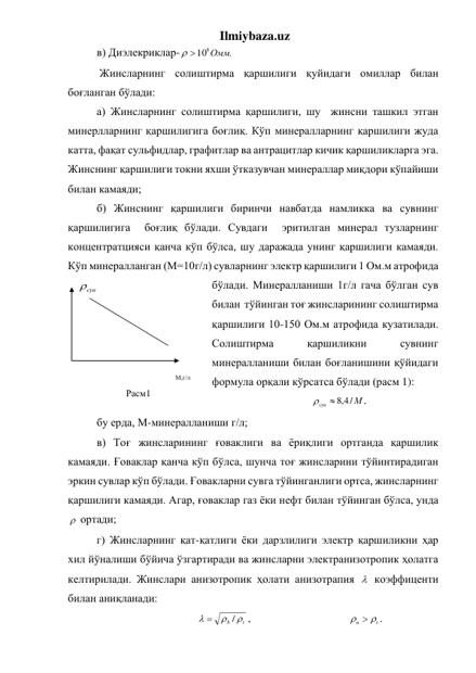 Ilmiybaza.uz 
в) Диэлекриклар-
 108Омм.
 
 Жинсларнинг солиштирма қаршилиги қуйидаги омиллар билан 
боғланган бўлади: 
а) Жинсларнинг солиштирма қаршилиги, шу  жинсни ташкил этган 
минерлларнинг қаршилигига боғлиқ. Кўп минералларнинг қаршилиги жуда 
катта, фақат сульфидлар, графитлар ва антрацитлар кичик қаршиликларга эга. 
Жинснинг қаршилиги токни яхши ўтказувчан минераллар миқдори кўпайиши 
билан камаяди; 
б) Жинснинг қаршилиги биринчи навбатда намликка ва сувнинг 
қаршилигига  боғлиқ бўлади. Сувдаги  эритилган минерал тузларнинг 
концентратцияси қанча кўп бўлса, шу даражада унинг қаршилиги камаяди. 
Кўп минералланган (М=10г/л) сувларнинг электр қаршилиги 1 Ом.м атрофида 
бўлади. Минералланиши 1г/л гача бўлган сув 
билан  тўйинган тоғ жинсларининг солиштирма 
қаршилиги 10-150 Ом.м атрофида кузатилади. 
Солиштирма 
қаршиликни 
сувнинг 
минералланиши билан боғланишини қўйидаги 
формула орқали кўрсатса бўлади (расм 1):  
,
/
4,8
М
сув 
 
бу ерда, М-минералланиши г/л; 
в) Тоғ жинсларининг ғоваклиги ва ёриқлиги ортганда қаршилик 
камаяди. Ғоваклар қанча кўп бўлса, шунча тоғ жинсларини тўйинтирадиган 
эркин сувлар кўп бўлади. Ғовакларни сувга тўйинганлиги ортса, жинсларнинг 
қаршилиги камаяди. Агар, ғоваклар газ ёки нефт билан тўйинган бўлса, унда 
  ортади; 
г) Жинсларнинг қат-қатлиги ёки дарзлилиги электр қаршиликни ҳар 
хил йўналиши бўйича ўзгартиради ва жинсларни электранизотропик ҳолатга 
келтирилади. Жинслари анизотропик ҳолати анизотрапия   коэффиценти 
билан аниқланади:  
                                    
h t

/

,                                   
t
n
  
.         
сув

М,г/л 
Расм1 
