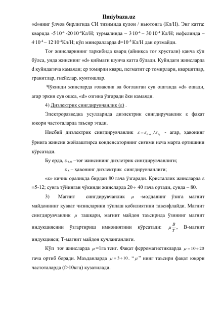 Ilmiybaza.uz 
«d»нинг ўлчов бирлигида СИ тизимида кулон / ньютонга (Кл/Н). Энг катта: 
кварцда -5.10-4 -20.10-4Кл/Н; турмалинда – 3.10-4 – 30.10-4 Кл/Н; нефелинда – 
4.10-4 – 12.10-4Кл/Н; кўп минералларда d=10-5 Кл/Н дан ортмайди. 
Тоғ жинсларининг таркибида кварц (айниқса тоғ хрустали) қанча кўп 
бўлса, унда жинснинг «d» қиймати шунча катта бўлади. Қуйидаги жинсларда 
d қуйидагича камаяди; ер томирли кварц, пегматит ер томирлари, кварцитлар, 
гранитлар, гнейслар, қумтошлар. 
 Чўкинди жинсларда ғоваклик ва боғланган сув ошганда «d» ошади, 
агар эркин сув ошса, «d» озгина ўзгаради ёки камаяди.  
4) Диэлектрик сингдирувчанлик (ε) . 
Электроразведка усулларида диэлектрик сингдиручанлик ε фақат 
юқори частоталарда таъсир этади. 
Нисбий диэлектрик cингдирувчанлик 
0
. /
.
õ
ò æ

 
 - агар, ҳавонинг 
ўрнига жинсни жойлаштирса конденсаторнинг сиғими неча марта ортишини 
кўрсатади. 
Бу ерда, ε т.ж –тоғ жинсининг диэлетрик сингдирувчанлиги; 
               ε х – ҳавонинг диэлектрик  сингдирувчанлиги; 
«ε» кичик оралиқда бирдан 80 гача ўзгаради. Кристаллик жинсларда ε 
=5-12; сувга тўйинган чўкинди жинсларда 20  40 гача ортади, сувда – 80. 
3) 
Магнит  сингдирувчанлик 
  -модданинг ўзига магнит 
майдоннинг қувват чизиқларини тўплаш қобилиятини тавсифлайди. Магнит 
сингдирувчанлик   ташқари, магнит майдон таъсирида ўзининг магнит 
индукциясини 
ўзгартириш 
имкониятини 
кўрсатади: 
Т
 В
, 
В-магнит 
индукцияси; Т-магнит майдон кучланганлиги. 
Кўп  тоғ жинсларда  =1га тенг. Фақат ферромагнетикларда 
 10  20

гача ортиб боради. Маъданларда 
  3 10
. “  ” нинг таъсири фақат юқори 
частоталарда (f>10кгц) кузатилади. 
 
