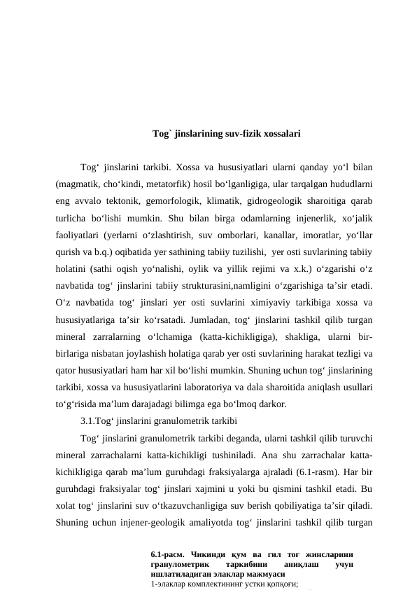 Tog` jinslarining suv-fizik xossalari
Tog‘ jinslarini tarkibi. Xossa va hususiyatlari ularni qanday yo‘l bilan
(magmatik, cho‘kindi, metatorfik) hosil bo‘lganligiga, ular tarqalgan hududlarni
eng avvalo tektonik, gemorfologik, klimatik, gidrogeologik sharoitiga qarab
turlicha  bo‘lishi  mumkin.  Shu  bilan  birga  odamlarning  injenerlik,  xo‘jalik
faoliyatlari (yerlarni o‘zlashtirish, suv omborlari, kanallar, imoratlar, yo‘llar
qurish va b.q.) oqibatida yer sathining tabiiy tuzilishi,  yer osti suvlarining tabiiy
holatini (sathi oqish yo‘nalishi, oylik va yillik rejimi va x.k.) o‘zgarishi o‘z
navbatida tog‘ jinslarini tabiiy strukturasini,namligini o‘zgarishiga ta’sir etadi.
O‘z  navbatida  tog‘  jinslari  yer  osti  suvlarini  ximiyaviy tarkibiga xossa  va
hususiyatlariga ta’sir ko‘rsatadi. Jumladan, tog‘ jinslarini tashkil qilib turgan
mineral  zarralarning  o‘lchamiga  (katta-kichikligiga),  shakliga,  ularni  bir-
birlariga nisbatan joylashish holatiga qarab yer osti suvlarining harakat tezligi va
qator hususiyatlari ham har xil bo‘lishi mumkin. Shuning uchun tog‘ jinslarining
tarkibi, xossa va hususiyatlarini laboratoriya va dala sharoitida aniqlash usullari
to‘g‘risida ma’lum darajadagi bilimga ega bo‘lmoq darkor.
3.1.Tog‘ jinslarini granulometrik tarkibi
Tog‘ jinslarini granulometrik tarkibi deganda, ularni tashkil qilib turuvchi
mineral zarrachalarni katta-kichikligi tushiniladi. Ana shu zarrachalar katta-
kichikligiga qarab ma’lum guruhdagi fraksiyalarga ajraladi (6.1-rasm). Har bir
guruhdagi fraksiyalar tog‘ jinslari xajmini u yoki bu qismini tashkil etadi. Bu
xolat tog‘ jinslarini suv o‘tkazuvchanligiga suv berish qobiliyatiga ta’sir qiladi.
Shuning uchun injener-geologik amaliyotda tog‘ jinslarini tashkil qilib turgan
6.1-расм.  Чикинди  қум  ва  гил  тоғ  жинсларини
гранулометрик
 
таркибини
 
аниқлаш
 
учун
ишлатиладиган элаклар мажмуаси
1-элаклар комплектининг устки қопқоғи; 
