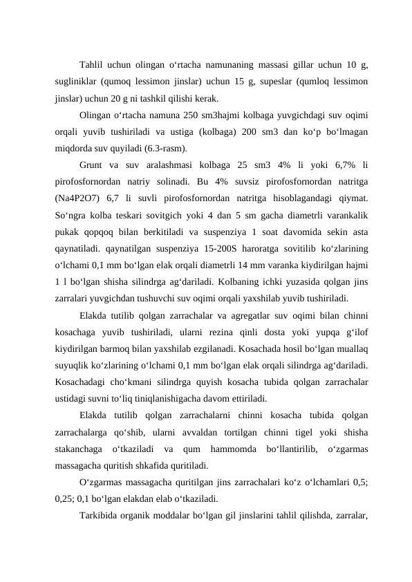 Tahlil uchun olingan o‘rtacha namunaning massasi gillar uchun 10 g,
sugliniklar (qumoq lessimon jinslar) uchun 15 g, supeslar (qumloq lessimon
jinslar) uchun 20 g ni tashkil qilishi kerak.
Olingan o‘rtacha namuna 250 sm3hajmi kolbaga yuvgichdagi suv oqimi
orqali  yuvib  tushiriladi  va  ustiga  (kolbaga)  200  sm3  dan  ko‘p  bo‘lmagan
miqdorda suv quyiladi (6.3-rasm).
Grunt  va  suv  aralashmasi  kolbaga  25  sm3  4%  li  yoki  6,7%  li
pirofosfornordan  natriy  solinadi.  Bu  4%  suvsiz  pirofosfornordan  natritga
(Na4P2O7)  6,7  li  suvli  pirofosfornordan  natritga  hisoblagandagi  qiymat.
So‘ngra kolba teskari sovitgich yoki 4 dan 5 sm gacha diametrli varankalik
pukak  qopqoq  bilan  berkitiladi  va  suspenziya  1  soat  davomida  sekin  asta
qaynatiladi. qaynatilgan  suspenziya  15-200S haroratga  sovitilib ko‘zlarining
o‘lchami 0,1 mm bo‘lgan elak orqali diametrli 14 mm varanka kiydirilgan hajmi
1 l bo‘lgan shisha silindrga ag‘dariladi. Kolbaning ichki yuzasida qolgan jins
zarralari yuvgichdan tushuvchi suv oqimi orqali yaxshilab yuvib tushiriladi.
Elakda tutilib qolgan zarrachalar va agregatlar suv oqimi bilan chinni
kosachaga  yuvib  tushiriladi,  ularni  rezina  qinli  dosta  yoki  yupqa  g‘ilof
kiydirilgan barmoq bilan yaxshilab ezgilanadi. Kosachada hosil bo‘lgan muallaq
suyuqlik ko‘zlarining o‘lchami 0,1 mm bo‘lgan elak orqali silindrga ag‘dariladi.
Kosachadagi  cho‘kmani  silindrga quyish  kosacha  tubida  qolgan  zarrachalar
ustidagi suvni to‘liq tiniqlanishigacha davom ettiriladi.
Elakda  tutilib  qolgan  zarrachalarni  chinni  kosacha  tubida  qolgan
zarrachalarga  qo‘shib,  ularni  avvaldan  tortilgan  chinni  tigel  yoki  shisha
stakanchaga  o‘tkaziladi  va  qum  hammomda  bo‘llantirilib,  o‘zgarmas
massagacha quritish shkafida quritiladi.
O‘zgarmas massagacha quritilgan jins zarrachalari ko‘z o‘lchamlari 0,5;
0,25; 0,1 bo‘lgan elakdan elab o‘tkaziladi.
Tarkibida organik moddalar bo‘lgan gil jinslarini tahlil qilishda, zarralar,
