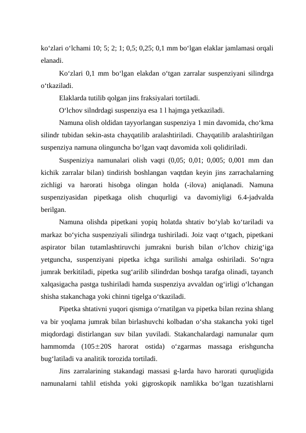 ko‘zlari o‘lchami 10; 5; 2; 1; 0,5; 0,25; 0,1 mm bo‘lgan elaklar jamlamasi orqali
elanadi.
Ko‘zlari 0,1 mm bo‘lgan elakdan o‘tgan zarralar suspenziyani silindrga
o‘tkaziladi.
Elaklarda tutilib qolgan jins fraksiyalari tortiladi.
O‘lchov silndrdagi suspenziya esa 1 l hajmga yetkaziladi.
Namuna olish oldidan tayyorlangan suspenziya 1 min davomida, cho‘kma
silindr tubidan sekin-asta chayqatilib aralashtiriladi. Chayqatilib aralashtirilgan
suspenziya namuna olinguncha bo‘lgan vaqt davomida xoli qolidiriladi.
Suspeniziya namunalari olish vaqti (0,05; 0,01; 0,005; 0,001 mm dan
kichik zarralar bilan) tindirish boshlangan vaqtdan keyin jins zarrachalarning
zichligi  va  harorati  hisobga  olingan  holda  (-ilova)  aniqlanadi.  Namuna
suspenziyasidan  pipetkaga  olish  chuqurligi  va  davomiyligi  6.4-jadvalda
berilgan.
Namuna olishda pipetkani yopiq holatda shtativ bo‘ylab ko‘tariladi va
markaz bo‘yicha suspenziyali silindrga tushiriladi. Joiz vaqt o‘tgach, pipetkani
aspirator  bilan  tutamlashtiruvchi  jumrakni  burish  bilan  o‘lchov  chizig‘iga
yetguncha,  suspenziyani  pipetka  ichga  surilishi  amalga  oshiriladi.  So‘ngra
jumrak berkitiladi, pipetka sug‘arilib silindrdan boshqa tarafga olinadi, tayanch
xalqasigacha pastga tushiriladi hamda suspenziya avvaldan og‘irligi o‘lchangan
shisha stakanchaga yoki chinni tigelga o‘tkaziladi.
Pipetka shtativni yuqori qismiga o‘rnatilgan va pipetka bilan rezina shlang
va bir yoqlama jumrak bilan birlashuvchi kolbadan o‘sha stakancha yoki tigel
miqdordagi distirlangan suv bilan yuviladi. Stakanchalardagi namunalar qum
hammomda  (10520S  harorat  ostida)  o‘zgarmas  massaga  erishguncha
bug‘latiladi va analitik torozida tortiladi.
Jins zarralarining stakandagi massasi g-larda havo harorati quruqligida
namunalarni  tahlil  etishda  yoki  gigroskopik  namlikka  bo‘lgan  tuzatishlarni
