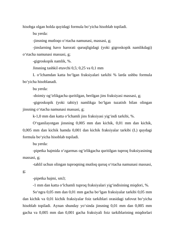 hisobga olgan holda quyidagi formula bo‘yicha hisoblab topiladi.
bu yerda:
-jinsning mutloqo o‘rtacha namunasi, massasi, g;
-jinslarning havo harorati quruqligidagi (yoki gigroskopik namlikdagi)
o‘rtacha namunasi massasi, g;
-gigroskopik namlik, %.
Jinsning tashkil etuvchi 0,5; 0,25 va 0,1 mm
L o‘lchamdan katta bo‘lgan fraksiyalari tarkibi % larda ushbu formula
bo‘yicha hisoblanadi.
bu yerda:
-doimiy og‘irlikgacha quritilgan, berilgan jins fraksiyasi massasi, g;
-gigroskopik  (yoki  tabiiy)  namlikga  bo‘lgan  tuzatish  bilan  olingan
jinsning o‘rtacha namunasi massasi, g;
k-1,0 mm dan katta o‘lchamli jins fraksiyasi yig‘indi tarkibi, %.
O‘rganilayotgan jinsning 0,005 mm dan kichik, 0,01 mm dan kichik,
0,005 mm dan kichik hamda 0,001 dan kichik fraksiyalar tarkibi (L) quydagi
formula bo‘yicha hisoblab topiladi.
bu yerda:
-pipetka hajmida o‘zgarmas og‘irlikgacha quritilgan tuproq fraksiyasining
massasi, g;
-tahlil uchun olingan tuproqning mutloq quruq o‘rtacha namunasi massasi,
g;
-pipetka hajmi, sm3;
-1 mm dan katta o‘lchamli tuproq fraksiyalari yig‘indisining miqdori, %.
So‘ngra 0,05 mm dan 0,01 mm gacha bo‘lgan fraksiyalar tarkibi 0,05 mm
dan kichik va 0,01 kichik fraksiyalar foiz tarkiblari orasidagi tafovut bo‘yicha
hisoblab topiladi. Aynan shunday yo‘sinda jinsning 0,01 mm dan 0,005 mm
gacha va 0,005 mm dan 0,001 gacha fraksiyali foiz tarkiblarining miqdorlari
