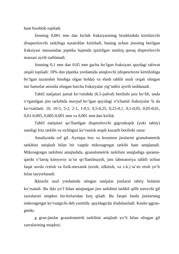 ham hisoblab topiladi.
Jinsning  0,001  mm  dan  kichik  fraksiyasining  hisoblashda  kiritiluvchi
dissperslovchi tarkibiga tuzatishlar kiritiladi, buning uchun jinsning berilgan
fraksiyasi massasidan pipetka hajmida quritilgan mutloq quruq dispesrlovchi
massasi ayrib tashlanadi.
Jinsning 0,1 mm dan 0,05 mm gacha bo‘lgan fraksiyasi quydagi tafovut
orqali topiladi: 10% dan pipetka yordamida aniqlovchi (dispesrlovni kiritilishiga
bo‘lgan tuzatishni hisobga olgan holda) va elash tahlili usuli orqali olingan
ma’lumotlar asosida olingan barcha fraksiyalar yig‘indisi ayirib tashlanadi.
Tahlil natijalari jurnal ko‘rinishda (6.5-jadval) berilishi joiz bo‘lib, unda
o‘rganilgan jins tarkibida mavjud bo‘lgan quyidagi o‘lchamli fraksiyalar % da
ko‘rsatiladi: 10, 10-5, 5-2, 2-1, 1-0,5, 0,5-0,25, 0,25-0,1, 0,1-0,05, 0,05-0,01,
0,01-0,005, 0,005-0,001 mm va 0,001 mm dan kichik.
Tahlil  natijalari  qo‘llanilgan  dispesrlovchi  gigroskopik  (yoki  tabiiy)
namligi foiz tarkibi va zichligini ko‘rsatish orqali kuzatib borilishi zarur.
Amaliyotda sof gil. Ayniqsa less va lessimon jinslarini granulometrik
tarkibini  aniqlash  bilan  bir  vaqtda  mikroagregat  tarkibi  ham  aniqlanadi.
Mikroagregat tarkibini aniqlashda, granulometrik tarkibini aniqlashga qarama-
qarshi o‘laroq kimyoviy ta’sir qo‘llanilmaydi, jins laboratoriya tahlili uchun
faqat suvda ivitish va fizik-mexanik (ezish, silkitish, va x.k.) ta’sir etish yo‘li
bilan tayyorlanadi.
Ikkinchi  usul  yordamida  olingan  natijalar  jinslarni  tabiiy  holatini
ko‘rsatadi. Bu ikki yo‘l bilan aniqlangan jins tarkibini tashkil qilib turuvchi gil
zarralarini  miqdori  bir-birlaridan  farq  qiladi.  Bu  farqni  fanda  jinslarning
mikroagregat ko‘rsatgichi deb yuritilib, quyidagicha ifodalaniladi: Kmikr-ggran-
gmikr.
g gran-jinslar  granulometrik tarkibini  aniqlash yo‘li  bilan olingan gil
zarralarining miqdori;

