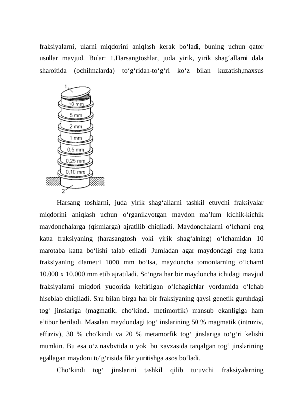 fraksiyalarni,  ularni  miqdorini  aniqlash  kerak  bo‘ladi,  buning  uchun  qator
usullar  mavjud.  Bular:  1.Harsangtoshlar,  juda  yirik,  yirik  shag‘allarni  dala
sharoitida  (ochilmalarda)  to‘g‘ridan-to‘g‘ri  ko‘z  bilan  kuzatish,maxsus
Harsang  toshlarni,  juda  yirik  shag‘allarni  tashkil  etuvchi  fraksiyalar
miqdorini  aniqlash  uchun  o‘rganilayotgan  maydon  ma’lum  kichik-kichik
maydonchalarga (qismlarga) ajratilib chiqiladi. Maydonchalarni o‘lchami eng
katta  fraksiyaning  (harasangtosh  yoki  yirik  shag‘alning)  o‘lchamidan  10
marotaba  katta  bo‘lishi  talab  etiladi.  Jumladan  agar  maydondagi  eng  katta
fraksiyaning  diametri  1000  mm  bo‘lsa,  maydoncha  tomonlarning  o‘lchami
10.000 x 10.000 mm etib ajratiladi. So‘ngra har bir maydoncha ichidagi mavjud
fraksiyalarni  miqdori  yuqorida  keltirilgan  o‘lchagichlar  yordamida  o‘lchab
hisoblab chiqiladi. Shu bilan birga har bir fraksiyaning qaysi genetik guruhdagi
tog‘  jinslariga  (magmatik,  cho‘kindi,  metimorfik)  mansub  ekanligiga  ham
e’tibor beriladi. Masalan maydondagi tog‘ inslarining 50 % magmatik (intruziv,
effuziv), 30 % cho‘kindi va 20 % metamorfik tog‘ jinslariga to‘g‘ri kelishi
mumkin. Bu esa o‘z navbvtida u yoki bu xavzasida tarqalgan tog‘ jinslarining
egallagan maydoni to‘g‘risida fikr yuritishga asos bo‘ladi.
Cho‘kindi  tog‘  jinslarini  tashkil  qilib  turuvchi  fraksiyalarning
