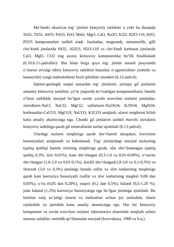 Ma’lumki aksariyat tog‘ jinslari kimyoviy tarkibini u yoki bu darajada
SiO2, TiO2, AlO3, FeO3, FeO, MnO, MgO, CaO, Na2O, K2O, H2O-110, H2O,
P2O5  komponentlari  tashkil  etadi.  Jumladan,  magmatik,  metamorfik,  gilli
cho‘kindi jinslarida SiO2, Al2O3, H2O-110 va cho‘kindi karbonat jinslarida
CaO,  MgO,  CO2  eng  asosiy  kimyoviy  komponentlar  bo‘lib  hisoblanadi
(6.10;6.11-jadvallar).  Shu  bilan  birga  qoya  tog‘  jinslar  nurash  jarayonida
o‘zlarini avvalgi tabiiy kimyoviy tarkibini butunlay o‘zgartirishlari (oshishi va
kamayishi) yangi mahsulotlarni hosil qilishlari mumkin (6.12-jadval).
Injener-geologik  nuqtai  nazardan  tog‘  jinslarini,  ayniqsa  gil  jinslarini
umumiy kimyoviy tarkibini, ya’ni yuqorida ko‘rsatilgan komponentlarni, hamda
o‘larni  tarkibida  mavjud bo‘lgan suvda  yaxshi  eruvchan  tuzlarni  jumladan,
xloridlarni-NaCl,  NaCl2,  MgCl2,  sulfatlarni-Na2SO4,  K2SO4,  MgSO4,
korbonatlar-CaCO3, MgCO3, NaCO3, K2CO3 aniqlash, ularni miqdorini bilish
katta amaliy ahamiyatga ega. Chunki gil jinslarini tashkil etuvchi zarralarni
kimyoviy tarkibiga qarab gil minerallarini turlari ajratiladi (6.13-jadval).
Ulardagi  tuzlarni  miqdoriga  qarab  sho‘rlanish  darajalari,  korrozion
hususiyatlari  aniqlanadi  va  baholanadi.  Tog‘  jinslaridagi  mavjud  tuzlarning
(qattiq qoldiq) hamda xlorning miqdoriga qarab, ular sho‘rlanmagan (qattiq
qoldiq 0,3%, xlor 0,01%), kam sho‘rlangan (0,3-1,0 va 0,01-0,04%), o‘rtacha
sho‘rlangan (1,0-2,0 va 0,01-0,1%), kuchli sho‘rlangan(2,0-3,0 va 0,1-0,3%) va
shurxok (3,0 va 0,3%) jinslarga hamda sulfat va xlor ionlarining miqdoriga
qarab kam karroziya hususiyatli (sulfat va xlor ionlarining miqdori 0,00 dan
0,05%), o‘rta (0,05 dan 0,20%), yuqori (0,2 dan 0,5%), baland (0,5-1,20 %),
juda baland (1,2%) karroziya hususiyatiga ega bo‘lgan jinslarga ajratiladi. Bu
holatlar  xalq  xo‘jaligi  imorat  va  inshoatlari  uchun  joy  tanlashda,  ularni
rejalashda  va  qurishda  katta  amaliy  ahamiyatga  ega.  Har  bir  kimyoviy
komponent va suvda eruvchan tuzlarni laboratoriya sharoitida aniqlash uchun
maxsus uslublar, metodik qo‘llanmalar mavjud (Isxovskaya, 1968 va b.q.).
