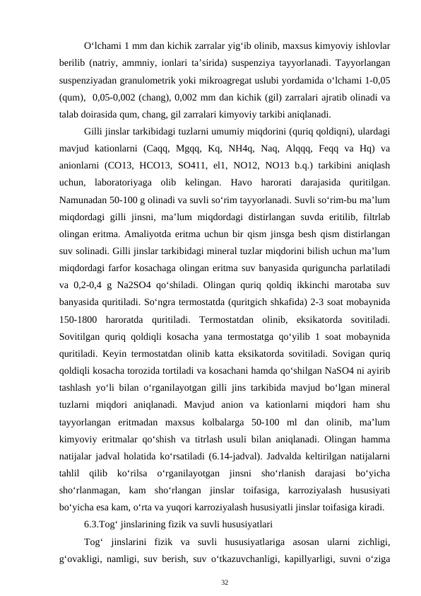 O‘lchami 1 mm dan kichik zarralar yig‘ib olinib, maxsus kimyoviy ishlovlar
berilib (natriy, ammniy, ionlari ta’sirida) suspenziya tayyorlanadi. Tayyorlangan
suspenziyadan granulometrik yoki mikroagregat uslubi yordamida o‘lchami 1-0,05
(qum),  0,05-0,002 (chang), 0,002 mm dan kichik (gil) zarralari ajratib olinadi va
talab doirasida qum, chang, gil zarralari kimyoviy tarkibi aniqlanadi.
Gilli jinslar tarkibidagi tuzlarni umumiy miqdorini (quriq qoldiqni), ulardagi
mavjud  kationlarni  (Caqq,  Mgqq,  Kq,  NH4q,  Naq,  Alqqq,  Feqq  va  Hq)  va
anionlarni  (CO13, HCO13, SO411, el1, NO12, NO13 b.q.) tarkibini  aniqlash
uchun,  laboratoriyaga  olib  kelingan.  Havo  harorati  darajasida  quritilgan.
Namunadan 50-100 g olinadi va suvli so‘rim tayyorlanadi. Suvli so‘rim-bu ma’lum
miqdordagi  gilli  jinsni, ma’lum  miqdordagi  distirlangan suvda  eritilib, filtrlab
olingan eritma. Amaliyotda eritma uchun bir qism jinsga besh qism distirlangan
suv solinadi. Gilli jinslar tarkibidagi mineral tuzlar miqdorini bilish uchun ma’lum
miqdordagi farfor kosachaga olingan eritma suv banyasida quriguncha parlatiladi
va 0,2-0,4 g Na2SO4 qo‘shiladi. Olingan quriq qoldiq ikkinchi marotaba suv
banyasida quritiladi. So‘ngra termostatda (quritgich shkafida) 2-3 soat mobaynida
150-1800  haroratda  quritiladi.  Termostatdan  olinib,  eksikatorda  sovitiladi.
Sovitilgan quriq qoldiqli kosacha yana termostatga qo‘yilib 1 soat mobaynida
quritiladi. Keyin termostatdan olinib katta eksikatorda sovitiladi. Sovigan quriq
qoldiqli kosacha torozida tortiladi va kosachani hamda qo‘shilgan NaSO4 ni ayirib
tashlash yo‘li bilan o‘rganilayotgan gilli jins tarkibida mavjud bo‘lgan mineral
tuzlarni  miqdori  aniqlanadi.  Mavjud  anion  va  kationlarni  miqdori  ham  shu
tayyorlangan  eritmadan  maxsus  kolbalarga  50-100  ml  dan  olinib,  ma’lum
kimyoviy eritmalar qo‘shish va titrlash usuli bilan aniqlanadi. Olingan hamma
natijalar jadval holatida ko‘rsatiladi (6.14-jadval). Jadvalda keltirilgan natijalarni
tahlil  qilib  ko‘rilsa  o‘rganilayotgan  jinsni  sho‘rlanish  darajasi  bo‘yicha
sho‘rlanmagan,  kam  sho‘rlangan  jinslar  toifasiga,  karroziyalash  hususiyati
bo‘yicha esa kam, o‘rta va yuqori karroziyalash hususiyatli jinslar toifasiga kiradi.
6.3.Tog‘ jinslarining fizik va suvli hususiyatlari
Tog‘  jinslarini  fizik  va  suvli  hususiyatlariga  asosan  ularni  zichligi,
g‘ovakligi, namligi, suv berish, suv o‘tkazuvchanligi, kapillyarligi, suvni o‘ziga
32
