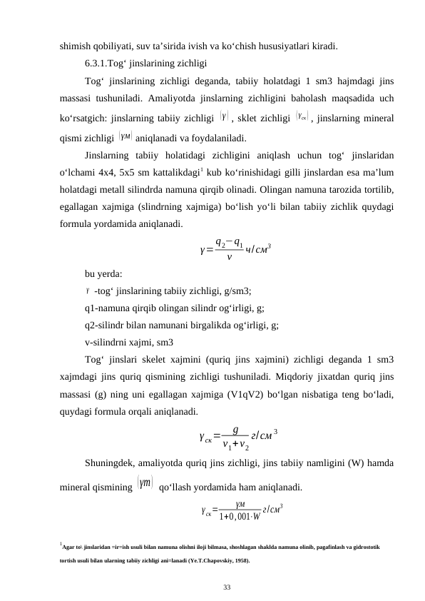 shimish qobiliyati, suv ta’sirida ivish va ko‘chish hususiyatlari kiradi.
6.3.1.Tog‘ jinslarining zichligi
Tog‘ jinslarining zichligi deganda, tabiiy holatdagi 1 sm3 hajmdagi jins
massasi tushuniladi. Amaliyotda jinslarning zichligini baholash maqsadida uch
ko‘rsatgich: jinslarning tabiiy zichligi (γ ) , sklet zichligi (γск ) , jinslarning mineral
qismi zichligi (γм) aniqlanadi va foydalaniladi.
Jinslarning  tabiiy  holatidagi  zichligini  aniqlash  uchun  tog‘  jinslaridan
o‘lchami 4x4, 5x5 sm kattalikdagi1 kub ko‘rinishidagi gilli jinslardan esa ma’lum
holatdagi metall silindrda namuna qirqib olinadi. Olingan namuna tarozida tortilib,
egallagan xajmiga (slindrning xajmiga) bo‘lish yo‘li bilan tabiiy zichlik quydagi
formula yordamida aniqlanadi.
γ=
q2−q1
ν
ч/см3
bu yerda:
γ  -tog‘ jinslarining tabiiy zichligi, g/sm3;
q1-namuna qirqib olingan silindr og‘irligi, g;
q2-silindr bilan namunani birgalikda og‘irligi, g;
v-silindrni xajmi, sm3
Tog‘ jinslari skelet xajmini (quriq jins xajmini) zichligi deganda 1 sm3
xajmdagi jins quriq qismining zichligi tushuniladi. Miqdoriy jixatdan quriq jins
massasi (g) ning uni egallagan xajmiga (V1qV2) bo‘lgan nisbatiga teng bo‘ladi,
quydagi formula orqali aniqlanadi.
γ ск=
g
v1+v2
г/см 3
Shuningdek, amaliyotda quriq jins zichligi, jins tabiiy namligini (W) hamda
mineral qismining (γm)  qo‘llash yordamida ham aniqlanadi.
γск=
γм
1+0,001⋅W г/см3
1Agar to\ jinslaridan =ir=ish usuli bilan namuna olishni iloji bilmasa, shoshlagan shaklda namuna olinib, pagafinlash va gidrostotik 
tortish usuli bilan ularning tabiiy zichligi ani=lanadi (Ye.T.Chapovskiy, 1958). 
 
33
