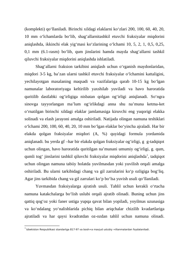(komplekti) qo‘llaniladi. Birinchi xildagi elaklarni ko‘zlari 200, 100, 60, 40, 20,
10 mm o‘lchamlarda bo‘lib, shag‘allarnitashkil etuvchi fraksiyalar miqdorini
aniqlashda, ikkinchi elak yig‘masi ko‘zlarining o‘lchami 10, 5, 2, 1, 0,5, 0,25,
0,1 mm (6.1-rasm) bo‘lib, qum jinslarini hamda mayda shag‘allarni tashkil
qiluvchi fraksiyalar miqdorini aniqlashda ishlatiladi.
Shag‘allarni fraksion tarkibini aniqlash uchun o‘rganish maydonlaridan,
miqdori 3-5 kg, ba’zan ularni tashkil etuvchi fraksiyalar o‘lchamini kattaligini,
yechilayotgan  masalaning  maqsadi  va  vazifalariga  qarab  10-15  kg  bo‘lgan
namunalar  laboratoriyaga  keltirilib  yaxshilab  yuviladi  va  havo  haroratida
quritilib  dastlabki  og‘irligiga  nisbatan  qolgan  og‘irligi  aniqlanadi.  So‘ngra
sinovga  tayyorlangan  ma’lum  og‘irlikdagi  anna  shu  na’muna  ketma-ket
o‘rnatilgan birinchi xildagi elaklar jamlamasiga kiruvchi eng yuqorigi elakka
solinadi va elash jarayoni amalga oshiriladi. Natijada olingan namuna teshiklari
o‘lchami 200, 100, 60, 40, 20, 10 mm bo‘lgan elaklar bo‘yincha ajraladi. Har bir
elakda  qolgan  fraksiyalar  miqdori  (A,  %)  quyidagi  formula  yordamida
aniqlanadi. bu yerda gf –har bir elakda qolgan fraksiyalar og‘irligi, g  g-tadqiqot
uchun olingan, havo haroratida quritilgan na’munani umumiy og‘irligi, g. qum,
qumli tog‘ jinslarini tashkil qiluvchi fraksiyalar miqdorini aniqlashda1, tadqiqot
uchun olingan namuna tabiiy holatda yuvilmasdan yoki yuvilish orqali amalga
oshiriladi. Bu ularni tarkibidagi chang va gil zarralarini ko‘p ozligiga bog‘liq.
Agar jins tarkibida chang va gil zarralari ko‘p bo‘lsa yuvish usuli qo‘llaniladi. 
Yuvmasdan  fraksiyalarga ajratish  usuli. Tahlil  uchun kerakli  o‘rtacha
namuna katakchalarga bo‘lish uslubi orqali ajratib olinadi. Buning uchun jins
qattiq qog‘oz yoki faner ustiga yupqa qavat bilan yopiladi, yoyilmas uzunasiga
va  ko‘ndalang  yo‘nalishlarida  pichiq  bilan  ariqchalar  chizilib  kvadartlariga
ajratiladi  va  har  qaysi  kvadratdan  oz-ozdan  tahlil  uchun  namuna  olinadi.
1 Izbekiston Respublikasi standartga 817-97 va bosh=a mavjud uslubiy =illanmalardan foydalaniladi.
