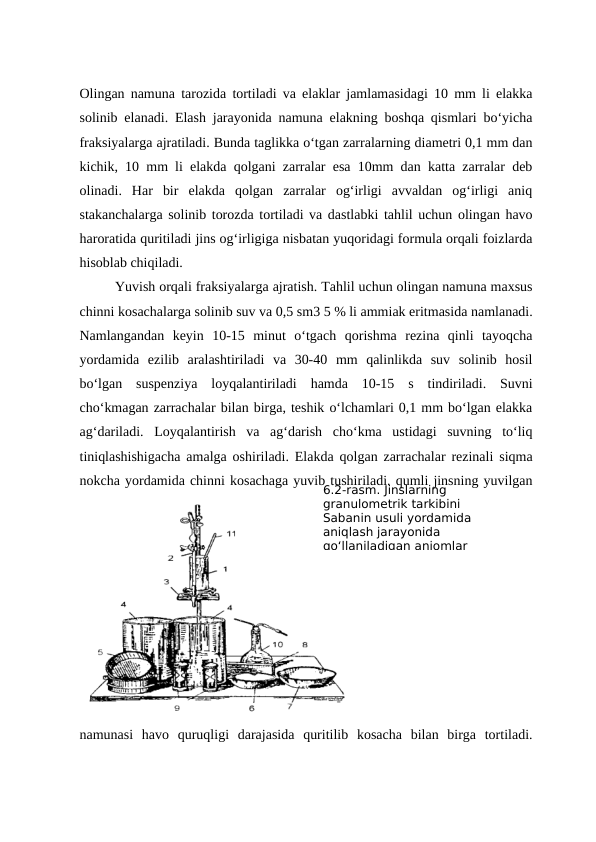 Olingan namuna tarozida tortiladi va elaklar jamlamasidagi 10 mm li elakka
solinib elanadi. Elash jarayonida namuna elakning boshqa qismlari bo‘yicha
fraksiyalarga ajratiladi. Bunda taglikka o‘tgan zarralarning diametri 0,1 mm dan
kichik, 10 mm li elakda qolgani zarralar esa 10mm dan katta zarralar deb
olinadi.  Har  bir  elakda  qolgan  zarralar  og‘irligi  avvaldan  og‘irligi  aniq
stakanchalarga solinib torozda tortiladi va dastlabki tahlil uchun olingan havo
haroratida quritiladi jins og‘irligiga nisbatan yuqoridagi formula orqali foizlarda
hisoblab chiqiladi.
Yuvish orqali fraksiyalarga ajratish. Tahlil uchun olingan namuna maxsus
chinni kosachalarga solinib suv va 0,5 sm3 5 % li ammiak eritmasida namlanadi.
Namlangandan  keyin  10-15  minut  o‘tgach  qorishma  rezina  qinli  tayoqcha
yordamida  ezilib  aralashtiriladi  va  30-40  mm  qalinlikda  suv  solinib  hosil
bo‘lgan  suspenziya  loyqalantiriladi  hamda  10-15  s  tindiriladi.  Suvni
cho‘kmagan zarrachalar bilan birga, teshik o‘lchamlari 0,1 mm bo‘lgan elakka
ag‘dariladi.  Loyqalantirish  va  ag‘darish  cho‘kma  ustidagi  suvning  to‘liq
tiniqlashishigacha amalga oshiriladi. Elakda qolgan zarrachalar rezinali siqma
nokcha yordamida chinni kosachaga yuvib tushiriladi. qumli jinsning yuvilgan
namunasi  havo  quruqligi  darajasida  quritilib  kosacha  bilan  birga  tortiladi.
6.2-rasm. Jinslarning 
granulometrik tarkibini 
Sabanin usuli yordamida 
aniqlash jarayonida 
qo‘llaniladigan anjomlar
