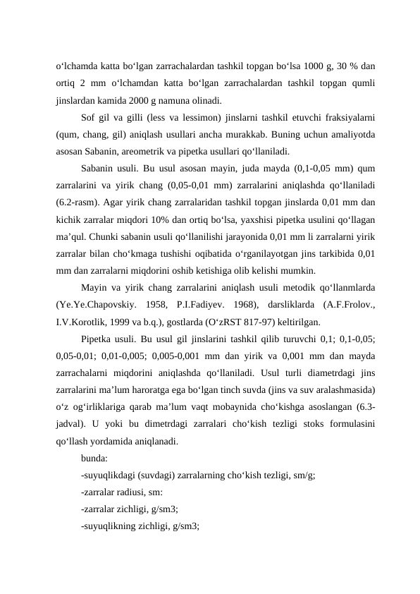 o‘lchamda katta bo‘lgan zarrachalardan tashkil topgan bo‘lsa 1000 g, 30 % dan
ortiq  2  mm  o‘lchamdan  katta  bo‘lgan  zarrachalardan  tashkil  topgan  qumli
jinslardan kamida 2000 g namuna olinadi.
Sof gil va gilli (less va lessimon) jinslarni tashkil etuvchi fraksiyalarni
(qum, chang, gil) aniqlash usullari ancha murakkab. Buning uchun amaliyotda
asosan Sabanin, areometrik va pipetka usullari qo‘llaniladi.
Sabanin usuli. Bu usul asosan mayin, juda mayda (0,1-0,05 mm) qum
zarralarini va yirik chang (0,05-0,01 mm) zarralarini aniqlashda qo‘llaniladi
(6.2-rasm). Agar yirik chang zarralaridan tashkil topgan jinslarda 0,01 mm dan
kichik zarralar miqdori 10% dan ortiq bo‘lsa, yaxshisi pipetka usulini qo‘llagan
ma’qul. Chunki sabanin usuli qo‘llanilishi jarayonida 0,01 mm li zarralarni yirik
zarralar bilan cho‘kmaga tushishi oqibatida o‘rganilayotgan jins tarkibida 0,01
mm dan zarralarni miqdorini oshib ketishiga olib kelishi mumkin.
Mayin va yirik chang zarralarini aniqlash usuli metodik qo‘llanmlarda
(Ye.Ye.Chapovskiy.  1958,  P.I.Fadiyev.  1968),  darsliklarda  (A.F.Frolov.,
I.V.Korotlik, 1999 va b.q.), gostlarda (O‘zRST 817-97) keltirilgan.
Pipetka usuli. Bu usul gil jinslarini tashkil qilib turuvchi 0,1; 0,1-0,05;
0,05-0,01; 0,01-0,005; 0,005-0,001 mm dan yirik va 0,001 mm dan mayda
zarrachalarni  miqdorini  aniqlashda  qo‘llaniladi.  Usul  turli  diametrdagi  jins
zarralarini ma’lum haroratga ega bo‘lgan tinch suvda (jins va suv aralashmasida)
o‘z og‘irliklariga qarab ma’lum vaqt mobaynida cho‘kishga asoslangan (6.3-
jadval).  U  yoki  bu  dimetrdagi  zarralari  cho‘kish  tezligi  stoks  formulasini
qo‘llash yordamida aniqlanadi.
bunda:
-suyuqlikdagi (suvdagi) zarralarning cho‘kish tezligi, sm/g;
-zarralar radiusi, sm:
-zarralar zichligi, g/sm3;
-suyuqlikning zichligi, g/sm3;
