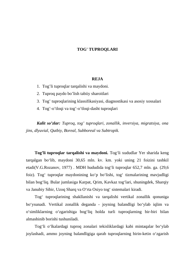 TOG' TUPROQLARI
REJA
1. Tog’li tuproqlar tarqalishi va maydoni.
2. Tuproq paydo bo’lish tabiiy sharoitlari
3. Tog’ tuproqlarining klassifikasiyasi, diagnostikasi va asosiy xossalari
4. Tog’-o’tloqi va tog’-o’tloqi-dasht tuproqlari
Kalit so’zlar: Tuproq, tog’ tuproqlari, zonallik, inversiya, migratsiya, ona
jins, dlyuvial, Qutbiy, Boreal, Subboreal va Subtropik. 
Tog’li tuproqlar tarqalishi va maydoni. Tog‘li xududlar Yer sharida keng
tarqalgan  bo‘lib,  maydoni  30,65  mln.  kv.  km.  yoki  uning  21  foizini  tashkil
etadi(V.G.Rozanov, 1977) . MDH hududida tog‘li tuproqlar 652,7 mln. ga. (29,6
foiz). Tog‘ tuproqlar maydonining ko‘p bo‘lishi, tog‘ tizmalarining mavjudligi
bilan bog‘liq. Bular jumlasiga Karpat, Qrim, Kavkaz tog‘lari, shuningdek, Sharqiy
va Janubiy Sibir, Uzoq Sharq va O‘rta Osiyo tog‘ sistemalari kiradi. 
Tog‘  tuproqlarining  shakllanishi  va  tarqalishi  vertikal  zonallik  qonuniga
bo‘ysunadi.  Vertikal  zonallik  deganda  -  joyning  balandligi  bo‘ylab  iqlim  va
o‘simliklarning  o‘zgarishiga  bog‘liq  holda  turli  tuproqlarning  bir-biri  bilan
almashinib borishi tushuniladi. 
Tog‘li o‘lkalardagi tuproq zonalari tekisliklardagi kabi mintaqalar bo‘ylab
joylashadi, ammo joyning balandligiga qarab tuproqlarning birin-ketin o‘zgarish
