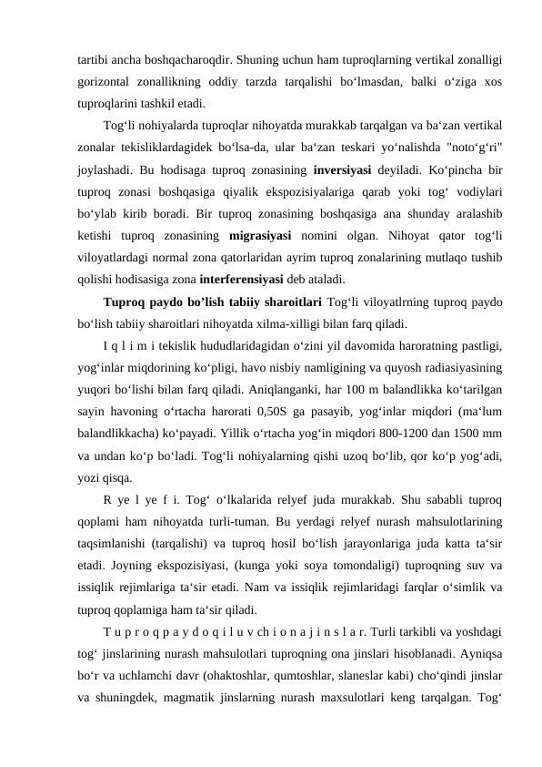 tartibi ancha boshqacharoqdir. Shuning uchun ham tuproqlarning vertikal zonalligi
gorizontal  zonallikning  oddiy  tarzda  tarqalishi  bo‘lmasdan,  balki  o‘ziga  xos
tuproqlarini tashkil etadi. 
Tog‘li nohiyalarda tuproqlar nihoyatda murakkab tarqalgan va ba‘zan vertikal
zonalar tekisliklardagidek bo‘lsa-da, ular ba‘zan teskari yo‘nalishda "noto‘g‘ri"
joylashadi. Bu hodisaga tuproq zonasining  inversiyasi  deyiladi. Ko‘pincha bir
tuproq  zonasi  boshqasiga  qiyalik  ekspozisiyalariga  qarab  yoki  tog‘  vodiylari
bo‘ylab kirib boradi. Bir tuproq zonasining boshqasiga ana shunday aralashib
ketishi  tuproq  zonasining  migrasiyasi  nomini  olgan.  Nihoyat  qator  tog‘li
viloyatlardagi normal zona qatorlaridan ayrim tuproq zonalarining mutlaqo tushib
qolishi hodisasiga zona interferensiyasi deb ataladi. 
Tuproq paydo bo’lish tabiiy sharoitlari Tog‘li viloyatlrning tuproq paydo
bo‘lish tabiiy sharoitlari nihoyatda xilma-xilligi bilan farq qiladi. 
I q l i m i tekislik hududlaridagidan o‘zini yil davomida haroratning pastligi,
yog‘inlar miqdorining ko‘pligi, havo nisbiy namligining va quyosh radiasiyasining
yuqori bo‘lishi bilan farq qiladi. Aniqlanganki, har 100 m balandlikka ko‘tarilgan
sayin havoning o‘rtacha harorati 0,50S ga pasayib, yog‘inlar miqdori (ma‘lum
balandlikkacha) ko‘payadi. Yillik o‘rtacha yog‘in miqdori 800-1200 dan 1500 mm
va undan ko‘p bo‘ladi. Tog‘li nohiyalarning qishi uzoq bo‘lib, qor ko‘p yog‘adi,
yozi qisqa. 
R ye l ye f i. Tog‘ o‘lkalarida relyef juda murakkab. Shu sababli tuproq
qoplami ham nihoyatda turli-tuman. Bu yerdagi relyef nurash mahsulotlarining
taqsimlanishi (tarqalishi) va tuproq hosil bo‘lish jarayonlariga juda katta ta‘sir
etadi. Joyning ekspozisiyasi, (kunga yoki soya tomondaligi) tuproqning suv va
issiqlik rejimlariga ta‘sir etadi. Nam va issiqlik rejimlaridagi farqlar o‘simlik va
tuproq qoplamiga ham ta‘sir qiladi. 
T u p r o q p a y d o q i l u v ch i o n a j i n s l a r. Turli tarkibli va yoshdagi
tog‘ jinslarining nurash mahsulotlari tuproqning ona jinslari hisoblanadi. Ayniqsa
bo‘r va uchlamchi davr (ohaktoshlar, qumtoshlar, slaneslar kabi) cho‘qindi jinslar
va shuningdek, magmatik jinslarning nurash maxsulotlari keng tarqalgan. Tog‘
