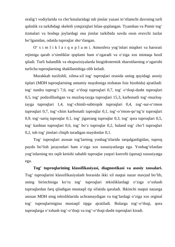 oralig‘i vodiylarida va cho‘kmalaridagi tub jinslar yuzasi to‘rtlamchi davrning turli
qalinlik va tarkibdagi skeletli yotqiziqlari bilan qoplangan. Tyanshan va Pomir tog‘
tizmalari va boshqa joylardagi ona jinslar tarkibida suvda oson eruvchi tuzlar
bo‘lganidan, odatda tuproqlar sho‘rlangan. 
O‘ s i m l i k l a r q o p l a m i. Atmosfera yog‘inlari miqdori va harorati
rejimiga qarab o‘simliklar qoplami ham o‘zgaradi va o‘ziga xos mintaqa hosil
qiladi. Turli balandlik va ekspozisiyalarda biogidrotermik sharoitlarning o‘zgarishi
turlicha tuproqlarning shakllanishiga olib keladi. 
Murakkab tuzilishli, xilma-xil tog‘ tuproqlari orasida uning quyidagi asosiy
tiplari (MDH tuproqlarining umumiy maydoniga nisbatan foiz hisobida) ajratiladi:
tog‘ tundra tuprog‘i 7,6, tog‘ o‘tloqi tuproqlari 0,7, tog‘ o‘tloqi-dasht tuproqlari
0,5, tog‘ podzolllashgan va muzloq-tayga tuproqlari 15,3, karbonatli tog‘-muzloq-
tayga  tuproqlari  1,4,  tog‘-chimli-subtropik  tuproqlari  0,4,  tog‘-sur-o‘rmon
tuproqlari 0,7, tog‘-chim karbonatli tuproqlar 0,1, tog‘-o‘rmon-qo‘ng‘ir tuproqlari
0,9, tog‘-sariq tuproqlar 0,1, tog‘ jigarrang tuproqlar 0,3, tog‘ qora tuproqlari 0,5,
tog‘ kashtan tuproqlari 0,6, tog‘ bo‘z tuproqlar 0,2, baland tog‘ cho‘l tuproqlari
0,2, tub tog‘ jinslari chiqib turadigan maydonlar 0,1. 
Tog‘ tuproqlari asosan tog‘larning yonbag‘irlarida tarqalganligidan, tuproq
paydo bo‘lish jarayonlari ham o‘ziga xos xususiyatlarga ega. Yonbag‘irlardan
yog‘inlarning tez oqib ketishi sababli tuproqlar yuqori kserofit (quruq) xususiyatga
ega. 
Tog’ tuproqlarining klassifikasiyasi, diagnostikasi va asosiy xossalari.
Tog‘ tuproqlarini klassifikasiyalash borasida ikki xil nuqtai nazar mavjud bo‘lib,
uning  birinchisiga  ko‘ra  tog‘  tuproqlari  tekisliklardagi  o‘ziga  o‘xshash
tuproqlardan farq qiladigan mustaqil tip sifatida qaraladi. Ikkinchi nuqtai nazarga
asosan MDH ning tekisliklarida uchramaydigan va tog‘lardagi o‘ziga xos orginal
tog‘  tuproqlarinigina  mustaqil  tipga  ajratiladi.  Bularga  tog‘-o‘tloqi,  qora
tuproqlarga o‘xshash tog‘-o‘tloqi va tog‘-o‘tloqi-dasht tuproqlari kiradi. 
