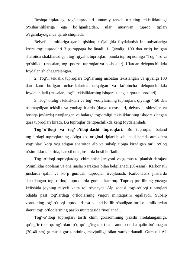 Boshqa  tiplardagi  tog‘  tuproqlari  umumiy  tarzda  o‘zining  tekisliklardagi
o‘xshashliklariga  ega  bo‘lganligidan,  ular  muayyan  tuproq  tiplari
o‘rganilayotganda qarab chiqiladi. 
Relyef sharoitlariga qarab qishloq xo‘jaligida foydalanish imkoniyatlariga
ko‘ra tog‘ tuproqlari 3 guruppaga bo‘linadi: 1. Qiyaligi 100 dan ortiq bo‘lgan
sharoitda shakllanadigan tog‘-qiyalik tuproqlari, bunda tuproq nomiga "Tog‘" so‘zi
qo‘shiladi (masalan, tog‘-podzol tuproqlar va boshqalar). Ulardan dehqonchilikda
foydalanish chegaralangan. 
2. Tog‘li tekislik tuproqlari tog‘larning nisbatan tekislangan va qiyaligi 100
dan  kam  bo‘lgan  uchastkalarida  tarqalgan  va  ko‘pincha  dehqonchilikda
foydalaniladi (masalan, tog‘li tekisliklarning ishqorsizlangan qora tuproqlari). 
3. Tog‘ oralig‘i tekislklari va tog‘ vodiylarining tuproqlari, qiyaligi 4-50 dan
oshmaydigan tekislik va yonbag‘irlarda (daryo terrasalari, delyuvial shleyflar va
boshqa joylarda) rivojlangan va bularga tog‘oraligi tekisliklarining ishqorsizlangan
qora tuproqlari kiradi. Bu tuproqlar dehqonchilikda keng foydalaniladi. 
Tog’-o’tloqi  va  tog’-o’tloqi-dasht  tuproqlari.  Bu  tuproqlar  baland
tog‘lardagi tuproqlarning o‘ziga xos original tiplari hisoblanadi hamda atmosfera
yog‘inlari ko‘p yog‘adigan sharoitda alp va subalp tipiga kiradigan turli o‘tloq
o‘simliklar ta‘sirida, har xil ona jinslarda hosil bo‘ladi. 
Tog‘-o‘tloqi tuproqlardagi chimlanish jarayoni va gumus to‘planish darajasi
o‘simliklar qoplami va ona jinslar xarakteri bilan belgilanadi (50-rasm). Karbonatli
jinslarda  qalin  va  ko‘p  gumusli  tuproqlar  rivojlanadi.  Karbonatsiz  jinslarda
shakllangan tog‘-o‘tloqi tuproqlarda gumus kamroq. Tuproq profilining yuzaga
kelishida joyning relyefi katta rol o‘ynaydi. Alp zonasi tog‘-o‘tloqi tuproqlari
odatda  past  tog‘lardagi  o‘tloqlarning  yuqori  mintaqasini  egallaydi.  Subalp
zonasining tog‘-o‘tloqi tuproqlari esa baland bo‘lib o‘sadigan turli o‘simliklardan
iborat tog‘ o‘tloqlarining pastki mintaqasida rivojlanadi. 
Tog‘-o‘tloqi  tuproqlari  torfli  chim  gorizontining  yaxshi  ifodalanganligi,
qo‘ng‘ir (och qo‘ng‘irdan to‘q qo‘ng‘irgacha) tusi, ammo uncha qalin bo‘lmagan
(20-40 sm) gumusli gorizontining mavjudligi bilan xarakterlanadi. Gumusli A1
