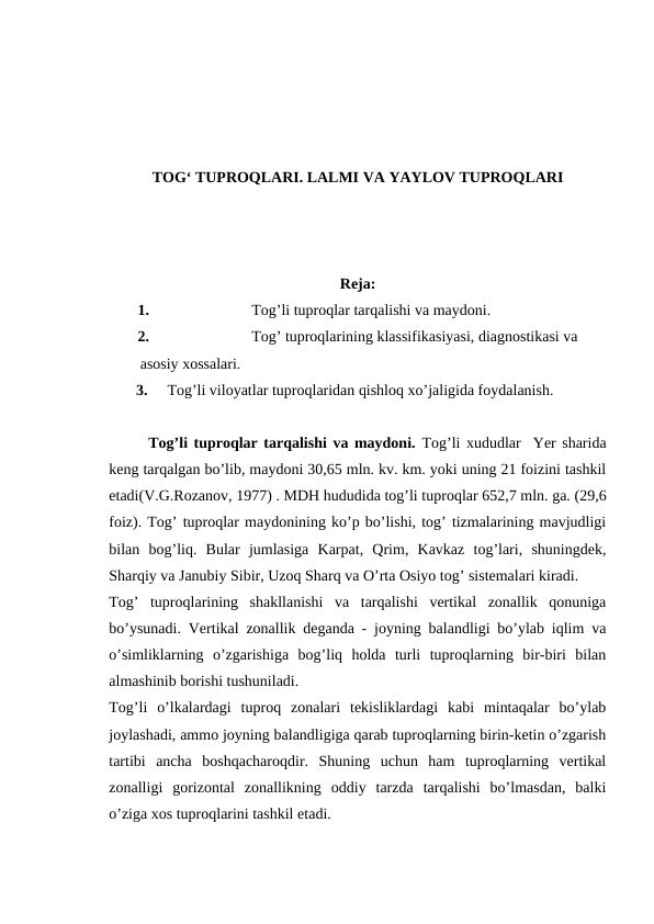 TOG‘ TUPROQLARI. LALMI VA YAYLOV TUPROQLARI
Reja:
1.
Tog’li tuproqlar tarqalishi va maydoni.
2.
Tog’ tuproqlarining klassifikasiyasi, diagnostikasi va 
asosiy xossalari.
3.    Tog’li viloyatlar tuproqlaridan qishloq xo’jaligida foydalanish.
Tog’li tuproqlar tarqalishi va maydoni. Tog’li xududlar  Yer sharida
keng tarqalgan bo’lib, maydoni 30,65 mln. kv. km. yoki uning 21 foizini tashkil
etadi(V.G.Rozanov, 1977) . MDH hududida tog’li tuproqlar 652,7 mln. ga. (29,6
foiz). Tog’ tuproqlar maydonining ko’p bo’lishi, tog’ tizmalarining mavjudligi
bilan  bog’liq.  Bular  jumlasiga  Karpat,  Qrim,  Kavkaz  tog’lari,  shuningdek,
Sharqiy va Janubiy Sibir, Uzoq Sharq va O’rta Osiyo tog’ sistemalari kiradi. 
Tog’  tuproqlarining  shakllanishi  va  tarqalishi  vertikal  zonallik  qonuniga
bo’ysunadi. Vertikal zonallik deganda - joyning balandligi bo’ylab iqlim va
o’simliklarning  o’zgarishiga  bog’liq  holda  turli  tuproqlarning  bir-biri  bilan
almashinib borishi tushuniladi. 
Tog’li  o’lkalardagi  tuproq  zonalari  tekisliklardagi  kabi  mintaqalar  bo’ylab
joylashadi, ammo joyning balandligiga qarab tuproqlarning birin-ketin o’zgarish
tartibi  ancha  boshqacharoqdir.  Shuning  uchun  ham  tuproqlarning  vertikal
zonalligi  gorizontal  zonallikning  oddiy  tarzda  tarqalishi  bo’lmasdan,  balki
o’ziga xos tuproqlarini tashkil etadi.
