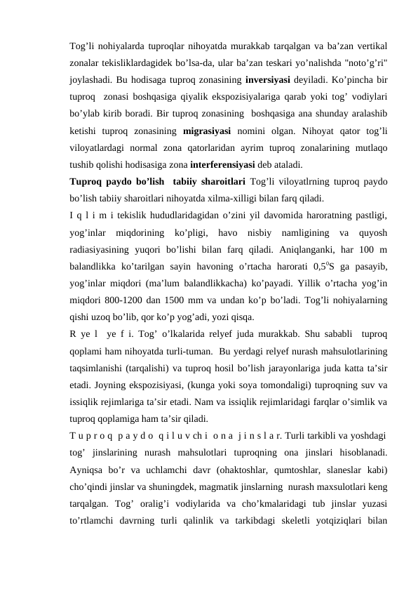 Tog’li nohiyalarda tuproqlar nihoyatda murakkab tarqalgan va ba’zan vertikal
zonalar tekisliklardagidek bo’lsa-da, ular ba’zan teskari yo’nalishda "noto’g’ri"
joylashadi. Bu hodisaga tuproq zonasining inversiyasi deyiladi. Ko’pincha bir
tuproq  zonasi boshqasiga qiyalik ekspozisiyalariga qarab yoki tog’ vodiylari
bo’ylab kirib boradi. Bir tuproq zonasining  boshqasiga ana shunday aralashib
ketishi  tuproq  zonasining  migrasiyasi  nomini  olgan.  Nihoyat  qator  tog’li
viloyatlardagi  normal  zona  qatorlaridan  ayrim  tuproq  zonalarining  mutlaqo
tushib qolishi hodisasiga zona interferensiyasi deb ataladi.
Tuproq paydo bo’lish  tabiiy sharoitlari  Tog’li viloyatlrning tuproq paydo
bo’lish tabiiy sharoitlari nihoyatda xilma-xilligi bilan farq qiladi. 
I q l i m i tekislik hududlaridagidan o’zini yil davomida haroratning pastligi,
yog’inlar  miqdorining  ko’pligi,  havo  nisbiy  namligining  va  quyosh
radiasiyasining  yuqori  bo’lishi  bilan  farq  qiladi.  Aniqlanganki,  har  100  m
balandlikka  ko’tarilgan  sayin  havoning  o’rtacha  harorati  0,50S  ga  pasayib,
yog’inlar miqdori (ma’lum balandlikkacha) ko’payadi. Yillik o’rtacha yog’in
miqdori 800-1200 dan 1500 mm va undan ko’p bo’ladi. Tog’li nohiyalarning
qishi uzoq bo’lib, qor ko’p yog’adi, yozi qisqa. 
R ye l  ye f i. Tog’ o’lkalarida relyef juda murakkab. Shu sababli  tuproq
qoplami ham nihoyatda turli-tuman.  Bu yerdagi relyef nurash mahsulotlarining
taqsimlanishi (tarqalishi) va tuproq hosil bo’lish jarayonlariga juda katta ta’sir
etadi. Joyning ekspozisiyasi, (kunga yoki soya tomondaligi) tuproqning suv va
issiqlik rejimlariga ta’sir etadi. Nam va issiqlik rejimlaridagi farqlar o’simlik va
tuproq qoplamiga ham ta’sir qiladi.
T u p r o q  p a y d o  q i l u v ch i  o n a  j i n s l a r. Turli tarkibli va yoshdagi
tog’  jinslarining  nurash  mahsulotlari  tuproqning  ona  jinslari  hisoblanadi.
Ayniqsa  bo’r  va  uchlamchi  davr  (ohaktoshlar,  qumtoshlar,  slaneslar  kabi)
cho’qindi jinslar va shuningdek, magmatik jinslarning  nurash maxsulotlari keng
tarqalgan.  Tog’  oralig’i  vodiylarida  va  cho’kmalaridagi  tub  jinslar  yuzasi
to’rtlamchi  davrning  turli  qalinlik  va  tarkibdagi  skeletli  yotqiziqlari  bilan
