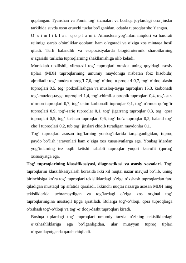 qoplangan. Tyanshan va Pomir tog’ tizmalari va boshqa joylardagi ona jinslar
tarkibida suvda oson eruvchi tuzlar bo’lganidan, odatda tuproqlar sho’rlangan. 
O’ s i m l i k l a r  q o p l a m i. Atmosfera yog’inlari miqdori va harorati
rejimiga qarab o’simliklar qoplami ham o’zgaradi va o’ziga xos mintaqa hosil
qiladi.  Turli  balandlik  va  ekspozisiyalarda  biogidrotermik  sharoitlarning
o’zgarishi turlicha tuproqlarning shakllanishiga olib keladi.
Murakkab tuzilishli, xilma-xil tog’ tuproqlari orasida uning quyidagi asosiy
tiplari  (MDH  tuproqlarining  umumiy  maydoniga  nisbatan  foiz  hisobida)
ajratiladi: tog’ tundra tuprog’i 7,6, tog’ o’tloqi tuproqlari 0,7, tog’ o’tloqi-dasht
tuproqlari 0,5, tog’ podzolllashgan va muzloq-tayga tuproqlari 15,3, karbonatli
tog’-muzloq-tayga tuproqlari 1,4, tog’-chimli-subtropik tuproqlari 0,4, tog’-sur-
o’rmon tuproqlari 0,7, tog’-chim karbonatli tuproqlar 0,1, tog’-o’rmon-qo’ng’ir
tuproqlari 0,9, tog’-sariq tuproqlar 0,1, tog’ jigarrang tuproqlar 0,3, tog’ qora
tuproqlari 0,5, tog’ kashtan tuproqlari 0,6, tog’ bo’z tuproqlar 0,2, baland tog’
cho’l tuproqlari 0,2, tub tog’ jinslari chiqib turadigan maydonlar 0,1.
Tog’  tuproqlari  asosan  tog’larning  yonbag’irlarida  tarqalganligidan,  tuproq
paydo bo’lish jarayonlari ham o’ziga xos xususiyatlarga ega. Yonbag’irlardan
yog’inlarning  tez  oqib  ketishi  sababli  tuproqlar  yuqori  kserofit  (quruq)
xususiyatga ega.
Tog’ tuproqlarining klassifikasiyasi, diagnostikasi va asosiy xossalari. Tog’
tuproqlarini klassifikasiyalash borasida ikki xil nuqtai nazar mavjud bo’lib, uning
birinchisiga ko’ra tog’ tuproqlari tekisliklardagi o’ziga o’xshash tuproqlardan farq
qiladigan mustaqil tip sifatida qaraladi. Ikkinchi nuqtai nazarga asosan MDH ning
tekisliklarida  uchramaydigan  va  tog’lardagi  o’ziga  xos  orginal  tog’
tuproqlarinigina mustaqil tipga ajratiladi. Bularga tog’-o’tloqi, qora tuproqlarga
o’xshash tog’-o’tloqi va tog’-o’tloqi-dasht tuproqlari kiradi.
Boshqa  tiplardagi  tog’  tuproqlari  umumiy  tarzda  o’zining  tekisliklardagi
o’xshashliklariga  ega  bo’lganligidan,  ular  muayyan  tuproq  tiplari
o’rganilayotganda qarab chiqiladi.
