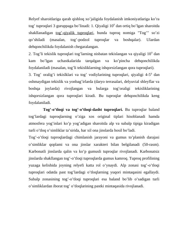 Relyef sharoitlariga qarab qishloq xo’jaligida foydalanish imkoniyatlariga ko’ra
tog’ tuproqlari 3 guruppaga bo’linadi: 1. Qiyaligi 100 dan ortiq bo’lgan sharoitda
shakllanadigan  tog’-qiyalik  tuproqlari,  bunda  tuproq  nomiga  "Tog’"  so’zi
qo’shiladi  (masalan,  tog’-podzol  tuproqlar  va  boshqalar).  Ulardan
dehqonchilikda foydalanish chegaralangan.
2. Tog’li tekislik tuproqlari tog’larning nisbatan tekislangan va qiyaligi 100 dan
kam  bo’lgan  uchastkalarida  tarqalgan  va  ko’pincha  dehqonchilikda
foydalaniladi (masalan, tog’li tekisliklarning ishqorsizlangan qora tuproqlari).
3. Tog’ oralig’i tekislklari va tog’ vodiylarining tuproqlari, qiyaligi 4-50 dan
oshmaydigan tekislik va yonbag’irlarda (daryo terrasalari, delyuvial shleyflar va
boshqa  joylarda)  rivojlangan  va  bularga  tog’oraligi  tekisliklarining
ishqorsizlangan  qora  tuproqlari  kiradi.  Bu  tuproqlar  dehqonchilikda  keng
foydalaniladi.
       Tog’-o’tloqi va tog’-o’tloqi-dasht tuproqlari.  Bu tuproqlar baland
tog’lardagi  tuproqlarning  o’ziga  xos  original  tiplari  hisoblanadi  hamda
atmosfera yog’inlari ko’p yog’adigan sharoitda alp va subalp tipiga kiradigan
turli o’tloq o’simliklar ta’sirida, har xil ona jinslarda hosil bo’ladi.
Tog’-o’tloqi tuproqlardagi chimlanish jarayoni va gumus to’planish darajasi
o’simliklar  qoplami  va  ona  jinslar  xarakteri  bilan  belgilanadi  (50-rasm).
Karbonatli jinslarda qalin va ko’p gumusli tuproqlar rivojlanadi. Karbonatsiz
jinslarda shakllangan tog’-o’tloqi tuproqlarda gumus kamroq. Tuproq profilining
yuzaga kelishida joyning relyefi katta rol o’ynaydi. Alp zonasi  tog’-o’tloqi
tuproqlari odatda past tog’lardagi o’tloqlarning yuqori mintaqasini egallaydi.
Subalp  zonasining  tog’-o’tloqi  tuproqlari  esa  baland  bo’lib  o’sadigan  turli
o’simliklardan iborat tog’ o’tloqlarining pastki mintaqasida rivojlanadi.

