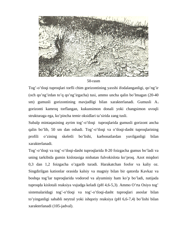 50-rasm
Tog’-o’tloqi tuproqlari torfli chim gorizontining yaxshi ifodalanganligi, qo’ng’ir
(och qo’ng’irdan to’q qo’ng’irgacha) tusi, ammo uncha qalin bo’lmagan (20-40
sm)  gumusli  gorizontining  mavjudligi  bilan  xarakterlanadi.  Gumusli  A1
gorizonti  kamroq  torflangan,  kukunsimon  donali  yoki  changsimon  uvoqli
strukturaga ega, ko’pincha temir oksidlari ta’sirida zang tusli.
Subalp mintaqasining ayrim tog’-o’tloqi  tuproqlarida gumusli gorizont ancha
qalin bo’lib, 50 sm dan oshadi. Tog’-o’tloqi va o’tloqi-dasht tuproqlarining
profili  o’zining  skeletli  bo’lishi,  karbonatlardan  yuvilganligi  bilan
xarakterlanadi.
Tog’-o’tloqi va tog’-o’tloqi-dasht tuproqlarida 8-20 foizgacha gumus bo’ladi va
uning tarkibida gumin kislotasiga nisbatan fulvokislota ko’proq. Azot miqdori
0,3  dan  1,2  foizgacha  o’zgarib  turadi.  Harakatchan  fosfor  va  kaliy  oz.
Singdirilgan kationlar orasida kalsiy va magniy bilan bir qatorda Kavkaz va
boshqa tog’lar tuproqlarida vodorod va alyuminiy ham ko’p bo’ladi, natijada
tuproqda kislotali reaksiya vujudga keladi (pH 4,6-5,3). Ammo O’rta Osiyo tog’
sistemalaridagi  tog’-o’tloqi  va  tog’-o’tloqi-dasht  tuproqlari  asoslar  bilan
to’yinganligi sababli neytral yoki ishqoriy reaksiya (pH 6,6-7,4) bo’lishi bilan
xarakterlanadi (105-jadval).
