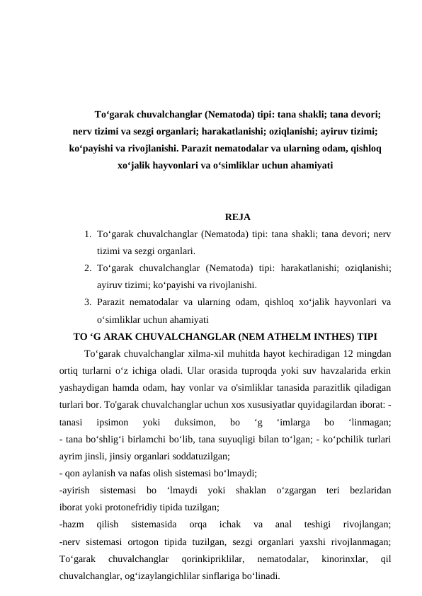 To‘garak chuvalchanglar (Nematoda) tipi: tana shakli; tana devori;
nerv tizimi va sezgi organlari; harakatlanishi; oziqlanishi; ayiruv tizimi;
ko‘payishi va rivojlanishi. Parazit nematodalar va ularning odam, qishloq
xo‘jalik hayvonlari va o‘simliklar uchun ahamiyati
REJA
1. To‘garak chuvalchanglar (Nematoda) tipi: tana shakli; tana devori; nerv
tizimi va sezgi organlari.
2. To‘garak  chuvalchanglar  (Nematoda)  tipi: harakatlanishi;  oziqlanishi;
ayiruv tizimi; ko‘payishi va rivojlanishi.
3. Parazit nematodalar va ularning odam, qishloq xo‘jalik hayvonlari va
o‘simliklar uchun ahamiyati
TO ‘G ARAK CHUVALCHANGLAR (NEM ATHELM INTHES) TIPI
To‘garak chuvalchanglar xilma-xil muhitda hayot kechiradigan 12 mingdan
ortiq turlarni o‘z ichiga oladi. Ular orasida tuproqda yoki suv havzalarida erkin
yashaydigan hamda odam, hay vonlar va o'simliklar tanasida parazitlik qiladigan
turlari bor. To'garak chuvalchanglar uchun xos xususiyatlar quyidagilardan iborat: -
tanasi  ipsimon  yoki  duksimon,  bo  ‘g  ‘imlarga  bo  ‘linmagan;
- tana bo‘shlig‘i birlamchi bo‘lib, tana suyuqligi bilan to‘lgan; - ko‘pchilik turlari
ayrim jinsli, jinsiy organlari soddatuzilgan;
- qon aylanish va nafas olish sistemasi bo‘lmaydi;
-ayirish  sistemasi  bo  ‘lmaydi  yoki  shaklan  o‘zgargan  teri  bezlaridan
iborat yoki protonefridiy tipida tuzilgan;
-hazm  qilish  sistemasida  orqa  ichak  va  anal  teshigi  rivojlangan;
-nerv  sistemasi  ortogon  tipida  tuzilgan,  sezgi  organlari  yaxshi  rivojlanmagan;
To‘garak  chuvalchanglar  qorinkipriklilar,  nematodalar,  kinorinxlar,  qil
chuvalchanglar, og‘izaylangichlilar sinflariga bo‘linadi.
