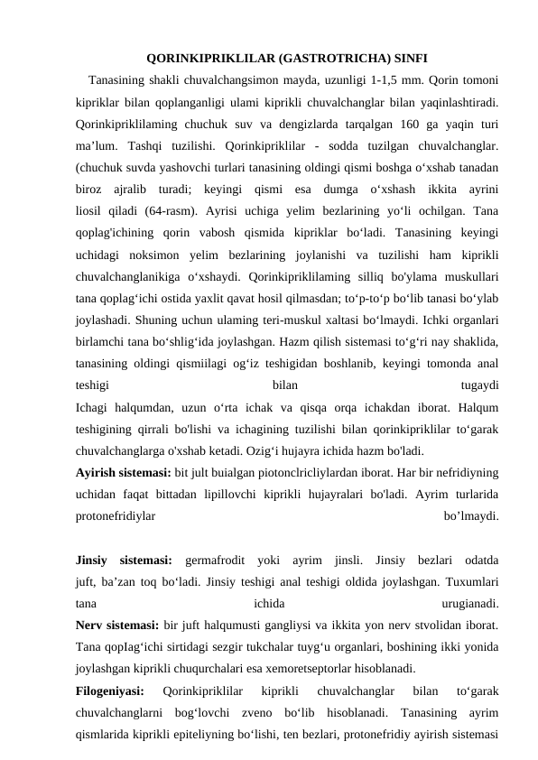QORINKIPRIKLILAR (GASTROTRICHA) SINFI
Tanasining shakli chuvalchangsimon mayda, uzunligi 1-1,5 mm. Qorin tomoni
kipriklar bilan qoplanganligi ulami kiprikli chuvalchanglar bilan yaqinlashtiradi.
Qorinkipriklilaming  chuchuk  suv  va  dengizlarda  tarqalgan  160  ga  yaqin  turi
ma’lum.  Tashqi  tuzilishi.  Qorinkipriklilar  -  sodda  tuzilgan  chuvalchanglar.
(chuchuk suvda yashovchi turlari tanasining oldingi qismi boshga o‘xshab tanadan
biroz  ajralib  turadi;  keyingi  qismi  esa  dumga  o‘xshash  ikkita  ayrini
liosil  qiladi  (64-rasm).  Ayrisi  uchiga  yelim  bezlarining  yo‘li  ochilgan.  Tana
qoplag'ichining  qorin  vabosh  qismida  kipriklar  bo‘ladi.  Tanasining  keyingi
uchidagi  noksimon  yelim  bezlarining  joylanishi  va  tuzilishi  ham  kiprikli
chuvalchanglanikiga  o‘xshaydi.  Qorinkipriklilaming  silliq  bo'ylama  muskullari
tana qoplag‘ichi ostida yaxlit qavat hosil qilmasdan; to‘p-to‘p bo‘lib tanasi bo‘ylab
joylashadi. Shuning uchun ulaming teri-muskul xaltasi bo‘lmaydi. Ichki organlari
birlamchi tana bo‘shlig‘ida joylashgan. Hazm qilish sistemasi to‘g‘ri nay shaklida,
tanasining oldingi qismiilagi og‘iz teshigidan boshlanib, keyingi tomonda anal
teshigi
 
bilan
 
tugaydi
Ichagi  halqumdan,  uzun  o‘rta  ichak  va  qisqa  orqa  ichakdan  iborat.  Halqum
teshigining qirrali bo'lishi va ichagining tuzilishi bilan qorinkipriklilar to‘garak
chuvalchanglarga o'xshab ketadi. Ozig‘i hujayra ichida hazm bo'ladi.
Ayirish sistemasi: bit jult buialgan piotonclricliylardan iborat. Har bir nefridiyning
uchidan  faqat  bittadan  lipillovchi  kiprikli  hujayralari  bo'ladi.  Ayrim  turlarida
protonefridiylar
 
bo’lmaydi.
Jinsiy  sistemasi:  germafrodit  yoki  ayrim  jinsli.  Jinsiy  bezlari  odatda
juft, ba’zan toq bo‘ladi. Jinsiy teshigi anal teshigi oldida joylashgan. Tuxumlari
tana
 
ichida
 
urugianadi.
Nerv sistemasi: bir juft halqumusti gangliysi va ikkita yon nerv stvolidan iborat.
Tana qopIag‘ichi sirtidagi sezgir tukchalar tuyg‘u organlari, boshining ikki yonida
joylashgan kiprikli chuqurchalari esa xemoretseptorlar hisoblanadi. 
Filogeniyasi:
 Qorinkipriklilar  kiprikli  chuvalchanglar  bilan  to‘garak
chuvalchanglarni  bog‘lovchi  zveno  bo‘lib  hisoblanadi.  Tanasining  ayrim
qismlarida kiprikli epiteliyning bo‘lishi, ten bezlari, protonefridiy ayirish sistemasi
