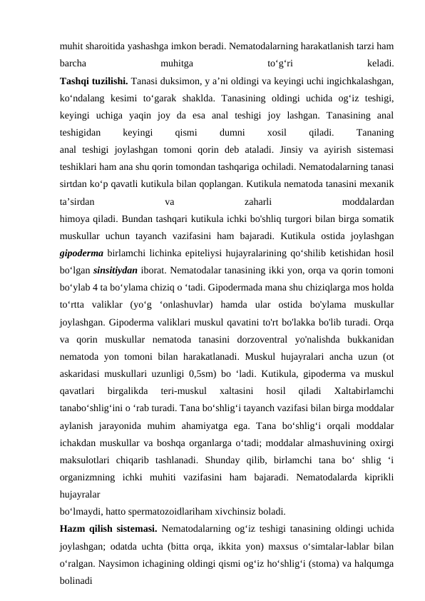 muhit sharoitida yashashga imkon beradi. Nematodalarning harakatlanish tarzi ham
barcha
 
muhitga
 
to‘g‘ri
 
keladi.
Tashqi tuzilishi. Tanasi duksimon, y a’ni oldingi va keyingi uchi ingichkalashgan,
ko‘ndalang  kesimi  to‘garak  shaklda.  Tanasining  oldingi  uchida  og‘iz  teshigi,
keyingi  uchiga  yaqin  joy  da  esa  anal  teshigi  joy  lashgan.  Tanasining  anal
teshigidan
 
keyingi
 
qismi
 
dumni
 
xosil
 
qiladi.
 
Tananing
anal  teshigi  joylashgan  tomoni  qorin  deb  ataladi.  Jinsiy  va  ayirish  sistemasi
teshiklari ham ana shu qorin tomondan tashqariga ochiladi. Nematodalarning tanasi
sirtdan ko‘p qavatli kutikula bilan qoplangan. Kutikula nematoda tanasini mexanik
ta’sirdan
 
va
 
zaharli
 
moddalardan
himoya qiladi. Bundan tashqari kutikula ichki bo'shliq turgori bilan birga somatik
muskullar  uchun  tayanch  vazifasini  ham  bajaradi.  Kutikula  ostida  joylashgan
gipoderma birlamchi lichinka epiteliysi hujayralarining qo‘shilib ketishidan hosil
bo‘lgan sinsitiydan iborat. Nematodalar tanasining ikki yon, orqa va qorin tomoni
bo‘ylab 4 ta bo‘ylama chiziq o ‘tadi. Gipodermada mana shu chiziqlarga mos holda
to‘rtta  valiklar  (yo‘g  ‘onlashuvlar)  hamda  ular  ostida  bo'ylama  muskullar
joylashgan. Gipoderma valiklari muskul qavatini to'rt bo'lakka bo'lib turadi. Orqa
va  qorin  muskullar  nematoda  tanasini  dorzoventral  yo'nalishda  bukkanidan
nematoda yon tomoni bilan harakatlanadi. Muskul  hujayralari  ancha uzun (ot
askaridasi muskullari uzunligi 0,5sm) bo ‘ladi. Kutikula, gipoderma va muskul
qavatlari  birgalikda  teri-muskul  xaltasini  hosil  qiladi  Xaltabirlamchi
tanabo‘shlig‘ini o ‘rab turadi. Tana bo‘shlig‘i tayanch vazifasi bilan birga moddalar
aylanish  jarayonida  muhim  ahamiyatga  ega.  Tana  bo‘shlig‘i  orqali  moddalar
ichakdan muskullar va boshqa organlarga o‘tadi; moddalar almashuvining oxirgi
maksulotlari  chiqarib  tashlanadi.  Shunday  qilib,  birlamchi  tana  bo‘  shlig  ‘i
organizmning  ichki  muhiti  vazifasini  ham  bajaradi.  Nematodalarda  kiprikli
hujayralar
bo‘lmaydi, hatto spermatozoidlariham xivchinsiz boladi.
Hazm qilish sistemasi.  Nematodalarning og‘iz teshigi tanasining oldingi uchida
joylashgan; odatda uchta (bitta orqa, ikkita yon) maxsus o‘simtalar-lablar bilan
o‘ralgan. Naysimon ichagining oldingi qismi og‘iz ho‘shlig‘i (stoma) va halqumga
bolinadi 

