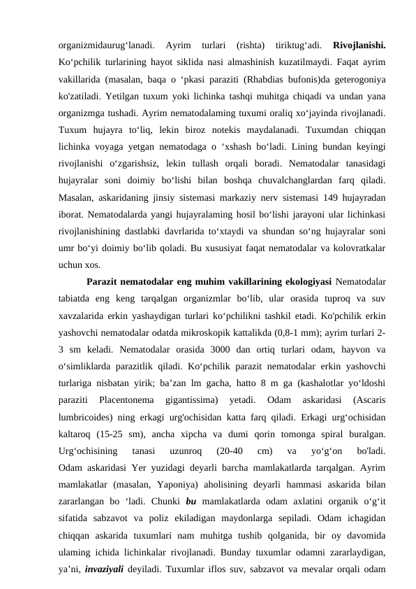 organizmidaurug‘lanadi.  Ayrim  turlari  (rishta)  tiriktug‘adi.
 Rivojlanishi.
Ko‘pchilik turlarining hayot siklida nasi almashinish kuzatilmaydi. Faqat ayrim
vakillarida (masalan, baqa o ‘pkasi paraziti (Rhabdias bufonis)da geterogoniya
ko'zatiladi. Yetilgan tuxum yoki lichinka tashqi muhitga chiqadi va undan yana
organizmga tushadi. Ayrim nematodalaming tuxumi oraliq xo‘jayinda rivojlanadi.
Tuxum  hujayra  to‘liq,  lekin  biroz  notekis  maydalanadi.  Tuxumdan  chiqqan
lichinka voyaga yetgan nematodaga o ‘xshash bo‘ladi. Lining bundan keyingi
rivojlanishi  o‘zgarishsiz,  lekin  tullash  orqali  boradi.  Nematodalar  tanasidagi
hujayralar  soni  doimiy  bo‘lishi  bilan  boshqa  chuvalchanglardan  farq  qiladi.
Masalan, askaridaning jinsiy sistemasi markaziy nerv sistemasi 149 hujayradan
iborat. Nematodalarda yangi hujayralaming hosil bo‘lishi jarayoni ular lichinkasi
rivojlanishining dastlabki davrlarida to‘xtaydi va shundan so‘ng hujayralar soni
umr bo‘yi doimiy bo‘lib qoladi. Bu xususiyat faqat nematodalar va kolovratkalar
uchun xos. 
        Parazit nematodalar eng muhim vakillarining ekologiyasi Nematodalar
tabiatda  eng  keng  tarqalgan  organizmlar  bo‘lib,  ular  orasida  tuproq  va  suv
xavzalarida erkin yashaydigan turlari ko‘pchilikni tashkil etadi. Ko'pchilik erkin
yashovchi nematodalar odatda mikroskopik kattalikda (0,8-1 mm); ayrim turlari 2-
3  sm  keladi.  Nematodalar  orasida  3000  dan  ortiq  turlari  odam,  hayvon  va
o‘simliklarda parazitlik qiladi. Ko‘pchilik parazit  nematodalar erkin yashovchi
turlariga nisbatan yirik; ba’zan lm gacha, hatto 8 m ga (kashalotlar yo‘ldoshi
paraziti  Placentonema  gigantissima)  yetadi.  Odam  askaridasi  (Ascaris
lumbricoides) ning erkagi urg'ochisidan katta farq qiladi. Erkagi urg‘ochisidan
kaltaroq  (15-25  sm),  ancha  xipcha  va  dumi  qorin  tomonga  spiral  buralgan.
Urg‘ochisining  tanasi  uzunroq  (20-40  cm)  va  yo‘g‘on  bo'ladi.
Odam askaridasi Yer yuzidagi deyarli barcha mamlakatlarda tarqalgan. Ayrim
mamlakatlar  (masalan,  Yaponiya)  aholisining  deyarli  hammasi  askarida  bilan
zararlangan  bo  ‘ladi.  Chunki  bu  mamlakatlarda  odam  axlatini  organik  o‘g‘it
sifatida  sabzavot  va  poliz  ekiladigan  maydonlarga  sepiladi.  Odam  ichagidan
chiqqan  askarida  tuxumlari  nam  muhitga  tushib  qolganida,  bir  oy  davomida
ulaming ichida lichinkalar rivojlanadi. Bunday tuxumlar odamni zararlaydigan,
ya’ni,  invaziyali  deyiladi. Tuxumlar iflos suv, sabzavot va mevalar orqali odam
