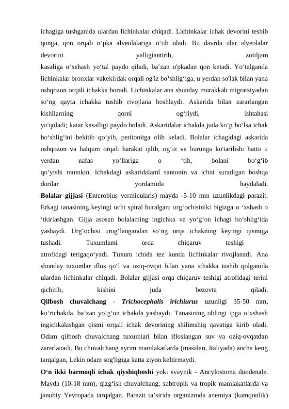 ichagiga tushganida ulardan lichinkalar chiqadi. Lichinkalar ichak devorini teshib
qonga,  qon  orqali  o‘pka  alveolalariga  o‘tib  oladi.  Bu  davrda  ular  alveolalar
devorini
 
yalligiantirib,
 
zotiljam
kasaliga o‘xshash yo‘tal paydo qiladi, ba’zan o'pkadan qon ketadi. Yo‘talganda
lichinkalar bronxlar vakekirdak orqali og'iz bo‘shlig‘iga, u yerdan so'lak bilan yana
oshqozon orqali ichakka boradi. Lichinkalar ana shunday murakkab migratsiyadan
so‘ng  qayta  ichakka  tushib  rivojlana  boshlaydi.  Askarida  bilan  zararlangan
kishilarning
 
qorni
 
og‘riydi,
 
ishtahasi
yo'qoladi; katar kasalligi paydo boladi. Askaridalar ichakda juda ko‘p bo‘lsa ichak
bo‘shlig‘ini bekitib qo‘yib, peritonitga olib keladi. Bolalar ichagidagi askarida
oshqozon va halqum orqali harakat qilib, og‘iz va burunga ko'tarilishi hatto u
yerdan
 
nafas
 
yo‘llariga
 
o
 
‘tib,
 
bolani
 
bo‘g‘ib
qo‘yishi  mumkin.  Ichakdagi  askaridalamî  santonin  va  ichni  suradigan  boshqa
dorilar
 
yordamida
 
haydaladi.
Bolalar gijjasi  (Enterobius vermicularis) mayda -5-10 mm uzunlikdagi parazit.
Erkagi tanasining keyingi uchi spiral buralgan; urg‘ochisiniki bigizga o ‘xshash o
‘tkirlashgan.  Gijja  asosan  bolalaming  ingichka  va yo‘g‘on  ichagi  bo‘shlig‘ida
yashaydi.  Urg‘ochisi  urug‘langandan  so‘ng  orqa  ichakning  keyingi  qismiga
tushadi.
 
Tuxumlami
 
orqa
 
chiqaruv
 
teshigi
 
atrofidagi  terigaqo‘yadi.  Tuxum  ichida  tez  kunda  lichinkalar  rivojlanadi.  Ana
shunday tuxumlar iflos qo‘l va oziq-ovqat bilan yana ichakka tushib qolganida
ulardan lichinkalar chiqadi. Bolalar gijjasi orqa chiqaruv teshigi atrofidagi terini
qichitib,
 
kishini
 
juda
 
bezovta
 
qiladi.
Qilbosh  chuvalchang  -  Trichocephalis  îrichiurus  uzunligi  35-50  mm,
ko‘richakda, ba’zan yo‘g‘on ichakda yashaydi. Tanasining oldingi ipga o‘xshash
ingichkalashgan qismi orqali ichak devorining shilimshiq qavatiga kirib oladi.
Odam  qilbosh  chuvalchang  tuxumlari  bilan  ifloslangan  suv  va  oziq-ovqatdan
zararlanadi. Bu chuvalchang ayrim mamlakatlarda (masalan, Italiyada) ancha keng
tarqalgan, Lekin odam sog'ligiga katta ziyon keltirmaydi.
O‘n ikki barmoqli ichak qiyshiqboshi  yoki svaynik - Ancylostoma duodenale.
Mayda (10-18 mm), qizg‘ish chuvalchang, subtropik va tropik mamlakatlarda va
janubiy Yevropada tarqalgan. Parazit ta’sirida organizmda anemiya (kamqonlik)
