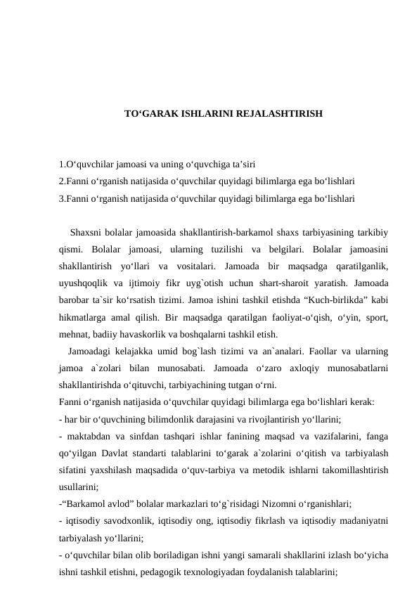 TO‘GARAK ISHLARINI REJALASHTIRISH
1.O‘quvchilar jamoasi va uning o‘quvchiga ta’siri
2.Fanni o‘rganish natijasida o‘quvchilar quyidagi bilimlarga ega bo‘lishlari 
3.Fanni o‘rganish natijasida o‘quvchilar quyidagi bilimlarga ega bo‘lishlari 
   Shaxsni bolalar jamoasida shakllantirish-barkamol shaxs tarbiyasining tarkibiy
qismi.  Bolalar  jamoasi,  ularning  tuzilishi  va  belgilari.  Bolalar  jamoasini
shakllantirish  yo‘llari  va  vositalari.  Jamoada  bir  maqsadga  qaratilganlik,
uyushqoqlik  va  ijtimoiy  fikr  uyg`otish  uchun  shart-sharoit  yaratish.  Jamoada
barobar ta`sir ko‘rsatish tizimi. Jamoa ishini tashkil etishda “Kuch-birlikda” kabi
hikmatlarga amal qilish. Bir maqsadga qaratilgan faoliyat-o‘qish, o‘yin, sport,
mehnat, badiiy havaskorlik va boshqalarni tashkil etish.
  Jamoadagi kelajakka umid bog`lash tizimi va an`analari. Faollar va ularning
jamoa  a`zolari  bilan  munosabati.  Jamoada  o‘zaro  axloqiy  munosabatlarni
shakllantirishda o‘qituvchi, tarbiyachining tutgan o‘rni.
Fanni o‘rganish natijasida o‘quvchilar quyidagi bilimlarga ega bo‘lishlari kerak:
- har bir o‘quvchining bilimdonlik darajasini va rivojlantirish yo‘llarini;
- maktabdan va sinfdan tashqari ishlar fanining maqsad va vazifalarini, fanga
qo‘yilgan Davlat standarti talablarini to‘garak a`zolarini o‘qitish va tarbiyalash
sifatini yaxshilash maqsadida o‘quv-tarbiya va metodik ishlarni takomillashtirish
usullarini;
-“Barkamol avlod” bolalar markazlari to‘g`risidagi Nizomni o‘rganishlari;
- iqtisodiy savodxonlik, iqtisodiy ong, iqtisodiy fikrlash va iqtisodiy madaniyatni
tarbiyalash yo‘llarini;
- o‘quvchilar bilan olib boriladigan ishni yangi samarali shakllarini izlash bo‘yicha
ishni tashkil etishni, pedagogik texnologiyadan foydalanish talablarini;
