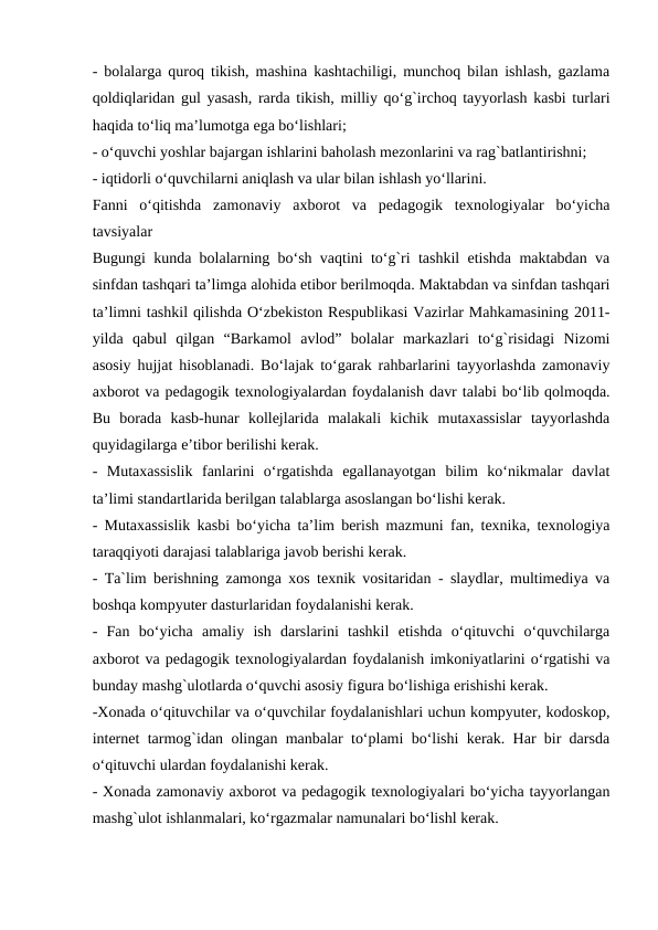 - bolalarga quroq tikish, mashina kashtachiligi, munchoq bilan ishlash, gazlama
qoldiqlaridan gul yasash, rarda tikish, milliy qo‘g`irchoq tayyorlash kasbi turlari
haqida to‘liq ma’lumotga ega bo‘lishlari;
- o‘quvchi yoshlar bajargan ishlarini baholash mezonlarini va rag`batlantirishni;
- iqtidorli o‘quvchilarni aniqlash va ular bilan ishlash yo‘llarini.
Fanni  o‘qitishda  zamonaviy  axborot  va  pedagogik  texnologiyalar  bo‘yicha
tavsiyalar
Bugungi kunda bolalarning bo‘sh vaqtini to‘g`ri tashkil etishda maktabdan va
sinfdan tashqari ta’limga alohida etibor berilmoqda. Maktabdan va sinfdan tashqari
ta’limni tashkil qilishda O‘zbekiston Respublikasi Vazirlar Mahkamasining 2011-
yilda  qabul  qilgan  “Barkamol  avlod”  bolalar  markazlari  to‘g`risidagi  Nizomi
asosiy hujjat hisoblanadi. Bo‘lajak to‘garak rahbarlarini tayyorlashda zamonaviy
axborot va pedagogik texnologiyalardan foydalanish davr talabi bo‘lib qolmoqda.
Bu  borada  kasb-hunar  kollejlarida  malakali  kichik  mutaxassislar  tayyorlashda
quyidagilarga e’tibor berilishi kerak.
-  Mutaxassislik  fanlarini  o‘rgatishda  egallanayotgan  bilim  ko‘nikmalar  davlat
ta’limi standartlarida berilgan talablarga asoslangan bo‘lishi kerak.
- Mutaxassislik kasbi bo‘yicha ta’lim berish mazmuni fan, texnika, texnologiya
taraqqiyoti darajasi talablariga javob berishi kerak.
- Ta`lim berishning zamonga xos texnik vositaridan - slaydlar, multimediya va
boshqa kompyuter dasturlaridan foydalanishi kerak.
-  Fan  bo‘yicha  amaliy  ish  darslarini  tashkil  etishda  o‘qituvchi  o‘quvchilarga
axborot va pedagogik texnologiyalardan foydalanish imkoniyatlarini o‘rgatishi va
bunday mashg`ulotlarda o‘quvchi asosiy figura bo‘lishiga erishishi kerak.
-Xonada o‘qituvchilar va o‘quvchilar foydalanishlari uchun kompyuter, kodoskop,
internet tarmog`idan olingan manbalar to‘plami bo‘lishi kerak. Har bir darsda
o‘qituvchi ulardan foydalanishi kerak.
- Xonada zamonaviy axborot va pedagogik texnologiyalari bo‘yicha tayyorlangan
mashg`ulot ishlanmalari, ko‘rgazmalar namunalari bo‘lishl kerak.
