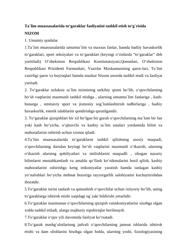 Ta`lim muassasalarida to‘garaklar faoliyatini tashkil etish to‘g`risida
NIZOM
1. Umumiy qoidalar
1.Ta`lim muassasalarida umumta`lim va maxsus fanlar, hamda badiiy havaskorlik
to‘garaklari, sport seksiyalari va to‘garaklari (keyingi o‘rinlarda “to‘garaklar” deb
yuritiladi)  O‘zbekiston  Respublikasi  Kostitututsiyasi,Qonunlari,  O‘zbekiston
Respublikasi  Prizidenti  Farmonlari, Vazirlar  Maxkamasining  qaror-lari, Ta`lim
vazirligi qaror va buyruqlari hamda mazkur Nizom asosida tashkil etadi va faoliyat
yuritadi.
2. To‘garaklar uzluksiz ta`lim tizimining tarkibiy qismi bo‘lib, o‘quvchilarning
bo‘sh vaqtlarini mazmunli tashkil etishga , ularning umumta`lim fanlariga , kasb-
hunarga  ,  ommaviy  sport  va  jismoniy  sog`lomlashtirish  tadbirlariga  ,  badiiy
havaskorlik, estetik talablarini qondirishga qaratilgandir.
3. To‘garaklar qiziqishlari bir xil bo‘lgan bir guruh o‘quvchilarning ma`lum bir fan
yoki  kasb  bo‘yicha,  o‘qituvchi  va  kasbiy  ta`lim  ustalari  yordamida  bilim  va
mahoratlarini oshirish uchun xizmat qiladi.
4.Ta`lim  muassasalarida  to‘garaklarni  tashkil  qilishning  asosiy  maqsadi,
o‘quvchilarning darsdan keyingi bo‘sh vaqtlarini mazmunli o‘tkazish, ularning
o‘tkazish  ularning  qobiliyatlari  va  intilishlarini  maqsadli  ,  olingan  nazariy
bilimlarni mustahkamlash va amalda qo‘llash ko‘nikmalarini hosil qilish, kasbiy
mahoratlarini  oshirishga  keng  imkoniyatlar  yaratish  hamda  tanlagan  kasbiy
yo‘nalishlari bo‘yicha mehnat bozoriga tayyorgarlik salohiyatini kuchaytirishdan
iboratdir.
5.To‘garaklar turini tanlash va qatnashish o‘quvchilar uchun ixtiyoriy bo‘lib, uning
to‘garaklarga ishtirok etishi xaqidagi og`zaki bildirishi yetarlidir.
6.To‘garaklar mazmunan o‘quvchilarning qiziqish vaimkoniyatlarini xisobga olgan
xolda tashkil etiladi, ularga majburiy topshiriqlar berilmaydi.
7.To‘garaklar o‘quv yili davomida faoliyat ko‘rsatadi.
8.To‘garak  mashg`ulotlarinng  jadvali  o‘quvchilarning  jamoat  ishlarida  ishtirok
etishi va dam olishlarini hisobga olgan holda, ularning yoshi, fiziologiyasining
