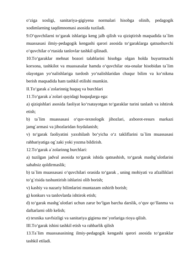 o‘ziga  xosligi,  sanitariya-gigiyena  normalari  hisobga  olinib,  pedagogik
xodimlarning taqdimnomasi asosida tuziladi.
9.O‘quvchilarni to‘garak ishlariga keng jalb qilish va qiziqtirish maqsadida ta`lim
muassasasi ilmiy-pedagogik kengashi qarori asosida to‘garaklarga qatnashuvchi
o‘quvchilar o‘rtasida tanlovlar tashkil qilinadi.
10.To‘garaklar  mehnat  bozori  talablarini  hisobga  olgan  holda  buyurtmachi
korxona, tashkilot va muassasalar hamda o‘quvchilar ota-onalar hisobidan ta`lim
olayotgan  yo‘nalishlariga  turdosh  yo‘nalishlaridan  chuqur  bilim  va  ko‘nikma
berish maqsadida ham tashkil etilishi mumkin.
II.To‘garak a`zolarinnig huquq va burchlari
11.To‘garak a`zolari quyidagi huquqlarga ega:
a) qiziqishlari asosida faoliyat ko‘rsatayotgan to‘garaklar turini tanlash va ishtirok
etish;
b)  ta`lim  muassasasi  o‘quv-texnologik  jihozlari,  axborot-resurs  markazi
jamg`armasi va jihozlaridan foydalanish;
v)  to‘garak  faoliyatini  yaxshilash  bo‘yicha  o‘z  takliflarini  ta`lim  muassasasi
rahbariyatiga og`zaki yoki yozma bildirish.
12.To‘garak a`zolarinng burchlari:
a) tuzilgan jadval asosida to‘garak ishida qatnashish, to‘garak mashg`ulotlarini
sababsiz qoldirmaslik;
b) ta`lim muassasasi o‘quvchilari orasida to‘garak , uning mohiyati va afzalliklari
to‘g`risida tushuntirish ishlarini olib borish;
v) kasbiy va nazariy bilimlarini muntazam oshirib borish;
g) konkurs va tanlovlarda ishtirok etish;
d) to‘garak mashg`ulotlari uchun zarur bo‘lgan barcha darslik, o‘quv qo‘llanma va
daftarlarni olib kelish;
e) texnika xavfsizligi va sanitariya gigiena me`yorlariga rioya qilish.
III.To‘garak ishini tashkil etish va rahbarlik qilish
13.Ta`lim  muassasasining  ilmiy-pedagogik  kengashi  qarori  asosida  to‘garaklar
tashkil etiladi.

