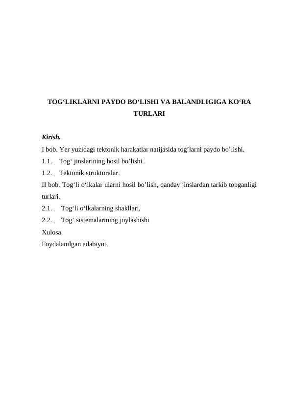 TOG‘LIKLARNI PAYDO BO‘LISHI VA BALANDLIGIGA KO‘RA
TURLARI
Kirish.
I bob. Yer yuzidagi tektonik harakatlar natijasida tog’larni paydo bo’lishi.
1.1.
Tog‘ jinslarining hosil bo’lishi..
1.2.
Tektonik strukturalar.
II bob. Tog‘li o‘lkalar ularni hosil bo’lish, qanday jinslardan tarkib topganligi
turlari.
2.1.
 Tog‘li o‘lkalarning shakllari,
2.2.
 Tog‘ sistemalarining joylashishi
Xulosa.
Foydalanilgan adabiyot.
