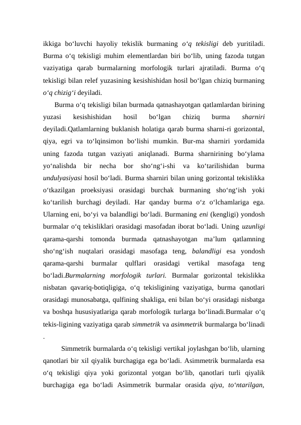 ikkiga  bo‘luvchi  hayoliy  tekislik  burmaning  o‘q  tekisligi deb  yuritiladi.
Burma o‘q tekisligi muhim elementlardan biri bo‘lib, uning fazoda tutgan
vaziyatiga  qarab  burmalarning  morfologik  turlari  ajratiladi.  Burma  o‘q
tekisligi bilan relef yuzasining kesishishidan hosil bo‘lgan chiziq burmaning
o‘q chizig‘i deyiladi. 
Burma o‘q tekisligi bilan burmada qatnashayotgan qatlamlardan birining
yuzasi  kesishishidan  hosil  bo‘lgan  chiziq  burma
 sharniri
deyiladi.Qatlamlarning buklanish holatiga qarab burma sharni-ri gorizontal,
qiya,  egri  va  to‘lqinsimon  bo‘lishi  mumkin.  Bur-ma  sharniri  yordamida
uning  fazoda  tutgan  vaziyati  aniqlanadi.  Burma  sharnirining  bo‘ylama
yo‘nalishda  bir  necha  bor  sho‘ng‘i-shi  va  ko‘tarilishidan  burma
undulyasiyasi hosil bo‘ladi. Burma sharniri bilan uning gorizontal tekislikka
o‘tkazilgan  proeksiyasi  orasidagi  burchak  burmaning  sho‘ng‘ish  yoki
ko‘tarilish  burchagi  deyiladi. Har  qanday  burma  o‘z  o‘lchamlariga  ega.
Ularning eni, bo‘yi va balandligi bo‘ladi. Burmaning eni (kengligi) yondosh
burmalar o‘q tekisliklari orasidagi masofadan iborat bo‘ladi. Uning uzunligi
qarama-qarshi  tomonda  burmada  qatnashayotgan  ma’lum  qatlamning
sho‘ng‘ish  nuqtalari  orasidagi  masofaga  teng,  balandligi esa  yondosh
qarama-qarshi  burmalar  qulflari  orasidagi  vertikal  masofaga  teng
bo‘ladi.Burmalarning  morfologik  turlari. Burmalar  gorizontal  tekislikka
nisbatan qavariq-botiqligiga, o‘q tekisligining vaziyatiga,  burma qanotlari
orasidagi munosabatga, qulfining shakliga, eni bilan bo‘yi orasidagi nisbatga
va boshqa hususiyatlariga qarab morfologik turlarga bo‘linadi.Burmalar o‘q
tekis-ligining vaziyatiga qarab simmetrik va asimmetrik burmalarga bo‘linadi
.
Simmetrik burmalarda o‘q tekisligi vertikal joylashgan bo‘lib, ularning
qanotlari bir xil qiyalik burchagiga ega bo‘ladi. Asimmetrik burmalarda esa
o‘q  tekisligi  qiya  yoki  gorizontal  yotgan  bo‘lib,  qanotlari  turli  qiyalik
burchagiga  ega  bo‘ladi  Asimmetrik  burmalar  orasida  qiya,  to‘ntarilgan,
