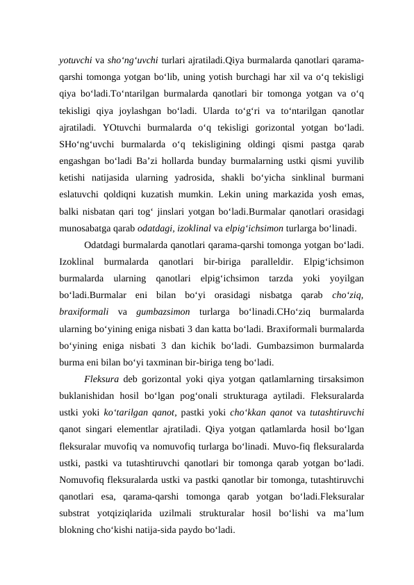 yotuvchi va sho‘ng‘uvchi turlari ajratiladi.Qiya burmalarda qanotlari qarama-
qarshi tomonga yotgan bo‘lib, uning yotish burchagi har xil va o‘q tekisligi
qiya bo‘ladi.To‘ntarilgan burmalarda qanotlari bir tomonga yotgan va o‘q
tekisligi  qiya  joylashgan  bo‘ladi.  Ularda  to‘g‘ri  va  to‘ntarilgan  qanotlar
ajratiladi.  YOtuvchi  burmalarda  o‘q  tekisligi  gorizontal  yotgan  bo‘ladi.
SHo‘ng‘uvchi  burmalarda  o‘q  tekisligining  oldingi  qismi  pastga  qarab
engashgan bo‘ladi Ba’zi hollarda bunday burmalarning ustki qismi yuvilib
ketishi  natijasida  ularning  yadrosida,  shakli  bo‘yicha  sinklinal  burmani
eslatuvchi qoldiqni kuzatish mumkin. Lekin uning markazida yosh emas,
balki nisbatan qari tog‘ jinslari yotgan bo‘ladi.Burmalar qanotlari orasidagi
munosabatga qarab odatdagi, izoklinal va elpig‘ichsimon turlarga bo‘linadi.
Odatdagi burmalarda qanotlari qarama-qarshi tomonga yotgan bo‘ladi.
Izoklinal  burmalarda  qanotlari  bir-biriga  paralleldir.  Elpig‘ichsimon
burmalarda  ularning  qanotlari  elpig‘ichsimon  tarzda  yoki  yoyilgan
bo‘ladi.Burmalar  eni  bilan  bo‘yi  orasidagi  nisbatga  qarab  cho‘ziq,
braxiformali  va gumbazsimon turlarga  bo‘linadi.CHo‘ziq  burmalarda
ularning bo‘yining eniga nisbati 3 dan katta bo‘ladi. Braxiformali burmalarda
bo‘yining  eniga  nisbati  3  dan  kichik  bo‘ladi.  Gumbazsimon  burmalarda
burma eni bilan bo‘yi taxminan bir-biriga teng bo‘ladi.
Fleksura deb gorizontal yoki qiya yotgan qatlamlarning tirsaksimon
buklanishidan  hosil  bo‘lgan  pog‘onali  strukturaga  aytiladi.  Fleksuralarda
ustki yoki  ko‘tarilgan qanot, pastki yoki  cho‘kkan qanot va  tutashtiruvchi
qanot singari elementlar ajratiladi. Qiya yotgan qatlamlarda hosil bo‘lgan
fleksuralar muvofiq va nomuvofiq turlarga bo‘linadi. Muvo-fiq fleksuralarda
ustki, pastki va tutashtiruvchi qanotlari bir tomonga qarab yotgan bo‘ladi.
Nomuvofiq fleksuralarda ustki va pastki qanotlar bir tomonga, tutashtiruvchi
qanotlari  esa,  qarama-qarshi  tomonga  qarab  yotgan  bo‘ladi.Fleksuralar
substrat  yotqiziqlarida  uzilmali  strukturalar  hosil  bo‘lishi  va  ma’lum
blokning cho‘kishi natija-sida paydo bo‘ladi. 
