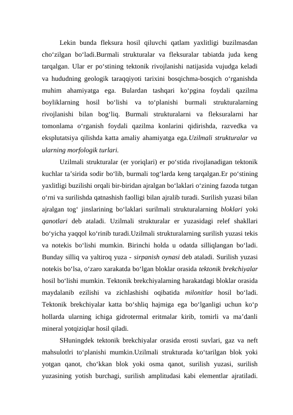 Lekin  bunda  fleksura  hosil  qiluvchi  qatlam  yaxlitligi  buzilmasdan
cho‘zilgan  bo‘ladi.Burmali  strukturalar  va fleksuralar  tabiatda  juda  keng
tarqalgan. Ular er po‘stining tektonik rivojlanishi natijasida vujudga keladi
va hududning geologik taraqqiyoti tarixini bosqichma-bosqich o‘rganishda
muhim  ahamiyatga  ega.  Bulardan  tashqari  ko‘pgina  foydali  qazilma
boyliklarning  hosil  bo‘lishi  va  to‘planishi  burmali  strukturalarning
rivojlanishi  bilan  bog‘liq.  Burmali  strukturalarni  va  fleksuralarni  har
tomonlama  o‘rganish  foydali  qazilma  konlarini  qidirishda,  razvedka  va
eksplutatsiya qilishda katta amaliy ahamiyatga ega.Uzilmali strukturalar va
ularning morfologik turlari. 
Uzilmali strukturalar (er yoriqlari) er po‘stida rivojlanadigan tektonik
kuchlar ta’sirida sodir bo‘lib, burmali tog‘larda keng tarqalgan.Er po‘stining
yaxlitligi buzilishi orqali bir-biridan ajralgan bo‘laklari o‘zining fazoda tutgan
o‘rni va surilishda qatnashish faolligi bilan ajralib turadi. Surilish yuzasi bilan
ajralgan tog‘ jinslarining bo‘laklari surilmali strukturalarning  bloklari yoki
qanotlari deb  ataladi.  Uzilmali  strukturalar  er  yuzasidagi  relef  shakllari
bo‘yicha yaqqol ko‘rinib turadi.Uzilmali strukturalarning surilish yuzasi tekis
va notekis bo‘lishi mumkin. Birinchi holda u odatda silliqlangan bo‘ladi.
Bunday silliq va yaltiroq yuza - sirpanish oynasi deb ataladi. Surilish yuzasi
notekis bo‘lsa, o‘zaro xarakatda bo‘lgan bloklar orasida tektonik brekchiyalar
hosil bo‘lishi mumkin. Tektonik brekchiyalarning harakatdagi bloklar orasida
maydalanib  ezilishi  va  zichlashishi  oqibatida  milonitlar hosil  bo‘ladi.
Tektonik brekchiyalar katta bo‘shliq hajmiga ega bo‘lganligi uchun ko‘p
hollarda  ularning  ichiga  gidrotermal  eritmalar  kirib,  tomirli  va  ma’danli
mineral yotqiziqlar hosil qiladi. 
SHuningdek tektonik brekchiyalar orasida erosti suvlari, gaz va neft
mahsulotlri to‘planishi mumkin.Uzilmali strukturada ko‘tarilgan blok yoki
yotgan  qanot,  cho‘kkan  blok  yoki  osma  qanot,  surilish  yuzasi,  surilish
yuzasining yotish burchagi, surilish amplitudasi kabi elementlar ajratiladi.
