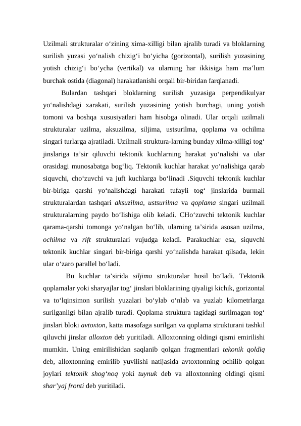 Uzilmali strukturalar o‘zining xima-xilligi bilan ajralib turadi va bloklarning
surilish yuzasi yo‘nalish chizig‘i bo‘yicha (gorizontal), surilish yuzasining
yotish  chizig‘i  bo‘ycha  (vertikal)  va  ularning  har  ikkisiga  ham  ma’lum
burchak ostida (diagonal) harakatlanishi orqali bir-biridan farqlanadi. 
Bulardan  tashqari  bloklarning  surilish  yuzasiga  perpendikulyar
yo‘nalishdagi  xarakati,  surilish  yuzasining  yotish  burchagi,  uning  yotish
tomoni va boshqa xususiyatlari ham hisobga olinadi. Ular orqali uzilmali
strukturalar  uzilma,  aksuzilma,  siljima,  ustsurilma,  qoplama  va  ochilma
singari turlarga ajratiladi. Uzilmali struktura-larning bunday xilma-xilligi tog‘
jinslariga  ta’sir  qiluvchi  tektonik  kuchlarning  harakat  yo‘nalishi  va  ular
orasidagi munosabatga bog‘liq. Tektonik kuchlar harakat yo‘nalishiga qarab
siquvchi, cho‘zuvchi va juft kuchlarga bo‘linadi .Siquvchi tektonik kuchlar
bir-biriga  qarshi  yo‘nalishdagi  harakati  tufayli  tog‘  jinslarida  burmali
strukturalardan tashqari aksuzilma, ustsurilma  va qoplama singari uzilmali
strukturalarning paydo bo‘lishiga olib keladi.  CHo‘zuvchi tektonik kuchlar
qarama-qarshi tomonga yo‘nalgan bo‘lib, ularning ta’sirida asosan uzilma,
ochilma  va rift strukturalari  vujudga  keladi.  Parakuchlar  esa,  siquvchi
tektonik kuchlar singari bir-biriga qarshi yo‘nalishda harakat qilsada, lekin
ular o‘zaro parallel bo‘ladi.
 Bu  kuchlar  ta’sirida  siljima strukturalar  hosil  bo‘ladi.  Tektonik
qoplamalar yoki sharyajlar tog‘ jinslari bloklarining qiyaligi kichik, gorizontal
va  to‘lqinsimon  surilish  yuzalari  bo‘ylab  o‘nlab  va  yuzlab  kilometrlarga
surilganligi bilan ajralib turadi. Qoplama struktura tagidagi surilmagan tog‘
jinslari bloki avtoxton, katta masofaga surilgan va qoplama strukturani tashkil
qiluvchi jinslar alloxton deb yuritiladi. Alloxtonning oldingi qismi emirilishi
mumkin. Uning emirilishidan saqlanib qolgan fragmentlari  tekonik qoldiq
deb, alloxtonning emirilib yuvilishi natijasida avtoxtonning ochilib qolgan
joylari  tektonik shog‘noq  yoki tuynuk deb va alloxtonning oldingi qismi
shar’yaj fronti deb yuritiladi. 
