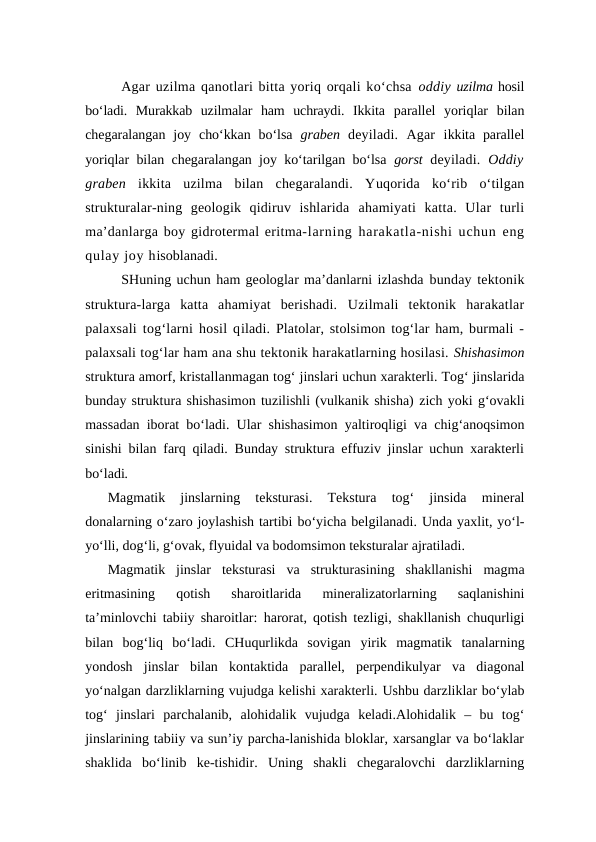 Agar uzilma qanotlari bitta yoriq orqali ko‘chsa oddiy uzilma hosil
bo‘ladi.  Murakkab  uzilmalar  ham  uchraydi.  Ikkita  parallel  yoriqlar  bilan
chegaralangan  joy  cho‘kkan  bo‘lsa  graben  deyiladi.  Agar  ikkita  parallel
yoriqlar bilan chegaralangan joy ko‘tarilgan bo‘lsa  gorst  deyiladi. Oddiy
graben  ikkita  uzilma  bilan  chegaralandi.  Yuqorida  ko‘rib  o‘tilgan
strukturalar-ning  geologik  qidiruv  ishlarida  ahamiyati  katta.  Ular  turli
ma’danlarga boy gidrotermal eritma-larning harakatla-nishi uchun eng
qulay joy hisoblanadi. 
SHuning uchun ham geologlar ma’danlarni izlashda bunday tektonik
struktura-larga  katta  ahamiyat  berishadi. Uzilmali  tektonik  harakatlar
palaxsali tog‘larni hosil qiladi.  Platolar, stolsimon tog‘lar ham, burmali -
palaxsali tog‘lar ham ana shu tektonik harakatlarning hosilasi. Shishasimon
struktura amorf, kristallanmagan tog‘ jinslari uchun xarakterli. Tog‘ jinslarida
bunday struktura shishasimon tuzilishli (vulkanik shisha) zich yoki g‘ovakli
massadan iborat bo‘ladi.  Ular shishasimon yaltiroqligi  va chig‘anoqsimon
sinishi bilan  farq qiladi. Bunday struktura effuziv jinslar uchun xarakterli
bo‘ladi.
Magmatik  jinslarning 
teksturasi. 
Tekstura 
tog‘  jinsida
 mineral
donalarning o‘zaro joylashish tartibi bo‘yicha belgilanadi. Unda yaxlit, yo‘l-
yo‘lli, dog‘li, g‘ovak, flyuidal va bodomsimon teksturalar ajratiladi.
Magmatik  jinslar  teksturasi va strukturasining  shakllanishi magma
eritmasining  qotish  sharoitlarida 
mineralizatorlarning  saqlanishini
ta’minlovchi tabiiy sharoitlar:  harorat, qotish tezligi,  shakllanish chuqurligi
bilan  bog‘liq  bo‘ladi.  CHuqurlikda  sovigan  yirik  magmatik  tanalarning
yondosh  jinslar bilan  kontaktida  parallel,  perpendikulyar va diagonal
yo‘nalgan darzliklarning vujudga kelishi xarakterli. Ushbu darzliklar bo‘ylab
tog‘  jinslari parchalanib,  alohidalik  vujudga  keladi.Alohidalik  –  bu  tog‘
jinslarining tabiiy va sun’iy parcha-lanishida bloklar, xarsanglar va bo‘laklar
shaklida  bo‘linib  ke-tishidir.  Uning  shakli  chegaralovchi  darzliklarning
