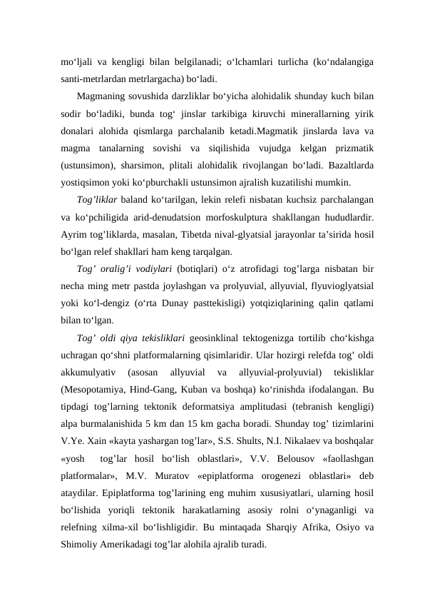 mo‘ljali va kengligi bilan belgilanadi; o‘lchamlari turlicha (ko‘ndalangiga
santi-metrlardan metrlargacha) bo‘ladi. 
Magmaning sovushida darzliklar bo‘yicha alohidalik shunday kuch bilan
sodir bo‘ladiki, bunda tog‘ jinslar tarkibiga kiruvchi minerallarning yirik
donalari alohida qismlarga parchalanib ketadi.Magmatik jinslarda lava va
magma  tanalarning  sovishi  va  siqilishida  vujudga  kelgan  prizmatik
(ustunsimon), sharsimon, plitali alohidalik rivojlangan bo‘ladi. Bazaltlarda
yostiqsimon yoki ko‘pburchakli ustunsimon ajralish kuzatilishi mumkin.
Tog’liklar baland ko‘tarilgan, lekin relefi nisbatan kuchsiz parchalangan
va ko‘pchiligida arid-denudatsion morfoskulptura shakllangan hududlardir.
Ayrim tog’liklarda, masalan, Tibetda nival-glyatsial jarayonlar ta’sirida hosil
bo‘lgan relef shakllari ham keng tarqalgan.
Tog’ oralig’i vodiylari (botiqlari) o‘z atrofidagi tog’larga nisbatan bir
necha ming metr pastda joylashgan va prolyuvial, allyuvial, flyuvioglyatsial
yoki ko‘l-dengiz (o‘rta Dunay pasttekisligi) yotqiziqlarining qalin qatlami
bilan to‘lgan. 
Tog’ oldi qiya tekisliklari geosinklinal tektogenizga tortilib cho‘kishga
uchragan qo‘shni platformalarning qisimlaridir. Ular hozirgi relefda tog’ oldi
akkumulyativ  (asosan  allyuvial  va  allyuvial-prolyuvial)  tekisliklar
(Mesopotamiya, Hind-Gang, Kuban va boshqa) ko‘rinishda ifodalangan. Bu
tipdagi  tog’larning  tektonik  deformatsiya  amplitudasi  (tebranish  kengligi)
alpa burmalanishida 5 km dan 15 km gacha boradi. Shunday tog’ tizimlarini
V.Ye. Xain «kayta yashargan tog’lar», S.S. Shults, N.I. Nikalaev va boshqalar
«yosh   tog’lar  hosil  bo‘lish  oblastlari»,  V.V.  Belousov  «faollashgan
platformalar»,  M.V.  Muratov  «epiplatforma  orogenezi  oblastlari»  deb
ataydilar. Epiplatforma tog’larining eng muhim xususiyatlari, ularning hosil
bo‘lishida  yoriqli  tektonik  harakatlarning  asosiy  rolni  o‘ynaganligi  va
relefning xilma-xil bo‘lishligidir. Bu mintaqada Sharqiy Afrika,  Osiyo va
Shimoliy Amerikadagi tog’lar alohila ajralib turadi. 
