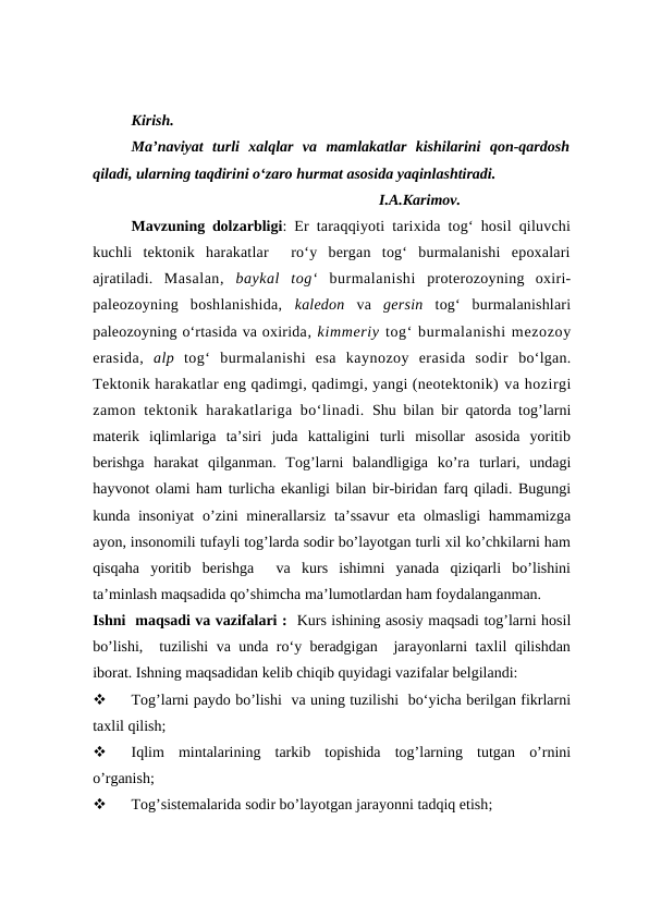 Kirish.
Ma’naviyat  turli  xalqlar  va  mamlakatlar  kishilarini  qon-qardosh
qiladi, ularning taqdirini o‘zaro hurmat asosida yaqinlashtiradi.
                                                                 I.A.Karimov.
Mavzuning dolzarbligi: Er taraqqiyoti tarixida tog‘ hosil qiluvchi
kuchli  tektonik  harakatlar   ro‘y  bergan  tog‘  burmalanishi  epoxalari
ajratiladi. Masalan,  baykal  tog‘ burmalanishi  proterozoyning  oxiri-
paleozoyning  boshlanishida,  kaledon va gersin tog‘  burmalanishlari
paleozoyning o‘rtasida va oxirida, kimmeriy tog‘ burmalanishi mezozoy
erasida,  alp tog‘ burmalanishi  esa  kaynozoy  erasida  sodir  bo‘lgan.
Tektonik harakatlar eng qadimgi, qadimgi, yangi (neotektonik) va hozirgi
zamon tektonik harakatlariga bo‘linadi. Shu bilan bir qatorda tog’larni
materik  iqlimlariga  ta’siri  juda  kattaligini  turli  misollar  asosida  yoritib
berishga  harakat  qilganman.  Tog’larni  balandligiga  ko’ra  turlari,  undagi
hayvonot olami ham turlicha ekanligi bilan bir-biridan farq qiladi. Bugungi
kunda insoniyat  o’zini minerallarsiz ta’ssavur  eta olmasligi  hammamizga
ayon, insonomili tufayli tog’larda sodir bo’layotgan turli xil ko’chkilarni ham
qisqaha  yoritib  berishga   va  kurs  ishimni  yanada  qiziqarli  bo’lishini
ta’minlash maqsadida qo’shimcha ma’lumotlardan ham foydalanganman. 
Ishni  maqsadi va vazifalari :  Kurs ishining asosiy maqsadi tog’larni hosil
bo’lishi,  tuzilishi va unda ro‘y beradgigan  jarayonlarni taxlil qilishdan
iborat. Ishning maqsadidan kelib chiqib quyidagi vazifalar belgilandi:

Tog’larni paydo bo’lishi  va uning tuzilishi  bo‘yicha berilgan fikrlarni
taxlil qilish;

Iqlim  mintalarining  tarkib  topishida  tog’larning  tutgan  o’rnini
o’rganish;

Tog’sistemalarida sodir bo’layotgan jarayonni tadqiq etish;
