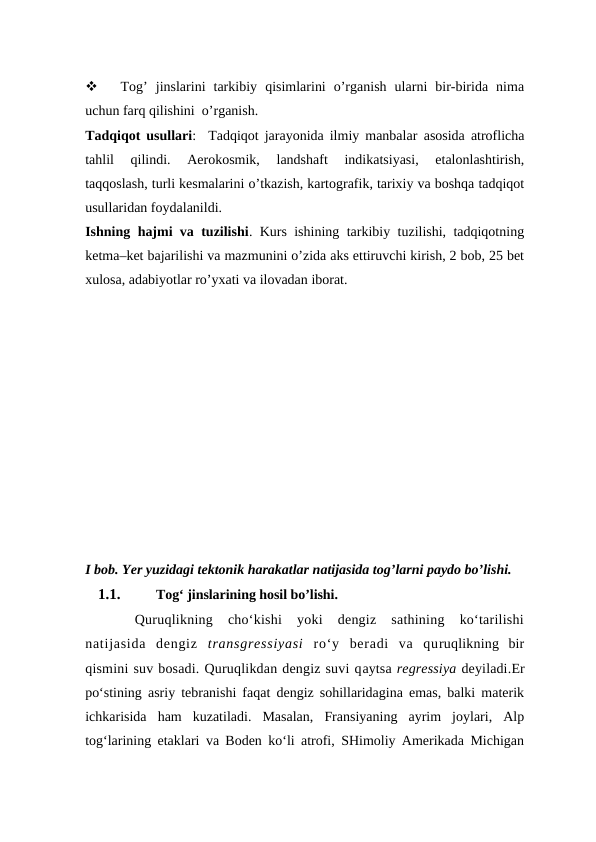 
Tog’  jinslarini  tarkibiy  qisimlarini  o’rganish  ularni  bir-birida  nima
uchun farq qilishini  o’rganish.
Tadqiqot usullari:   Tadqiqot jarayonida ilmiy manbalar  asosida atroflicha
tahlil  qilindi.  Aerokosmik,  landshaft  indikatsiyasi,  etalonlashtirish,
taqqoslash, turli kesmalarini o’tkazish, kartografik, tarixiy va boshqa tadqiqot
usullaridan foydalanildi. 
Ishning hajmi va tuzilishi. Kurs ishining tarkibiy tuzilishi, tadqiqotning
ketma–ket bajarilishi va mazmunini o’zida aks ettiruvchi kirish, 2 bob, 25 bet
xulosa, adabiyotlar ro’yxati va ilovadan iborat.
I bob. Yer yuzidagi tektonik harakatlar natijasida tog’larni paydo bo’lishi.
1.1.
Tog‘ jinslarining hosil bo’lishi.
Quruqlikning  cho‘kishi  yoki  dengiz  sathining  ko‘tarilishi
natijasida  dengiz  transgressiyasi  ro‘y  beradi  va  quruqlikning  bir
qismini suv bosadi. Quruqlikdan dengiz suvi qaytsa regressiya deyiladi.Er
po‘stining asriy tebranishi faqat dengiz sohillaridagina emas, balki materik
ichkarisida  ham  kuzatiladi.  Masalan,  Fransiyaning  ayrim  joylari,  Alp
tog‘larining etaklari va Boden ko‘li atrofi, SHimoliy Amerikada Michigan

