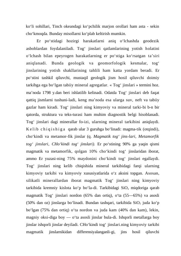 ko‘li sohillari, Tinch okeandagi ko‘pchilik marjon orollari ham asta - sekin
cho‘kmoqda. Bunday misollarni ko‘plab keltirish mumkin.
Er  po‘stidagi  hozirgi  harakatlarni  aniq  o‘lchashda  geodezik
asboblardan  foydalaniladi.  Tog‘  jinslari  qatlamlarining  yotish  holatini
o‘lchash  bilan  epeyrogen harakatlarning  er  po‘stiga  ko‘rsatgan  ta’siri
aniqlanadi.  Bunda  geologik  va  geomorfologik  kesmalar,  tog‘
jinslarining  yotish  shakllarining  tahlili  ham  katta  yordam  beradi. Er
po‘stini  tashkil  qiluvchi,  mustaqil  geologik  jism  hosil  qiluvchi  doimiy
tarkibga ega bo‘lgan tabiiy mineral agregatlar. « Tog‘ jinslari » termini hoz.
ma’noda  1798 y.dan beri ishlatilib  kelinadi. Odatda  Tog‘ jinslari deb faqat
qattiq jismlarni tushuni-ladi, keng ma’noda esa ularga suv,  neft va tabiiy
gazlar ham kiradi. Tog‘ jinslari ning kimyoviy va mineral tarki-bi b-n bir
qatorda, struktura va teks-turasi ham muhim diagnostik belgi  hisoblanadi.
Tog‘ jinslari dagi minerallar fo-izi, ularning mineral tarkibini  aniqlaydi.
K e l i b  c h i q i s h i g a  qarab ular 3 guruhga bo‘linadi: magma-tik (otqindi),
cho‘kindi va metamor-fik jinslar (q.  Magmatik tog‘ jins-lari, Metamorfik
tog‘ jinslari,  CHo‘kindi tog‘ jinslari).  Er po‘stining  90% ga yaqin qismi
magmatik va metamorfik, qolgan 10%  cho‘kindi  tog‘  jinslaridan iborat,
ammo Er yuzasi-ning  75%  maydonini  cho‘kindi  tog‘  jinslari egallaydi.
Tog‘  jinslari ning  kelib  chiqishida  mineral  tarkibidagi  farqi  ularning
kimyoviy tarkibi va kimyoviy xususiyatlarida o‘z aksini topgan.  Asosan,
silikatli  minerallardan  iborat  magmatik  Tog‘  jinslari ning  kimyoviy
tarkibida kremniy kislota ko‘p bo‘la-di. Tarkibidagi SiO2 miqdoriga qarab
magmatik  Tog‘ jinslari nordon (65% dan ortiq),  o‘ta (55—65%) va asosli
(50% dan oz) jinslarga bo‘linadi. Bundan tashqari, tarkibida SiO2 juda ko‘p
bo‘lgan (75% dan ortiq) o‘ta nordon va juda kam  (40% dan kam), lekin,
magniy oksi-diga boy — o‘ta asosli jinslar bula-di. Ishqorli metallarga boy
jinslar ishqorli jinslar deyiladi. CHo‘kindi tog‘ jinslari.ning kimyoviy tarkibi
magmatik
 jinslarnikidan  differensiyalanganli-gi,  jins  hosil  qiluvchi
