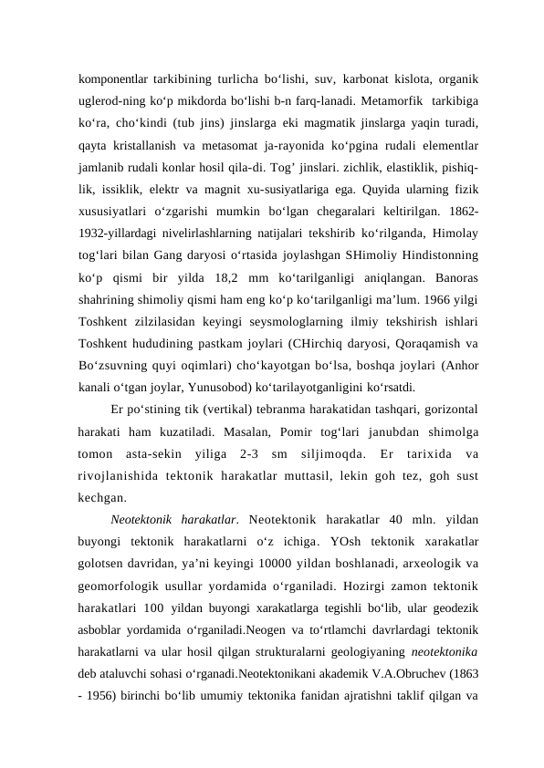 komponentlar  tarkibining turlicha bo‘lishi, suv,  karbonat kislota, organik
uglerod-ning ko‘p mikdorda bo‘lishi b-n farq-lanadi. Metamorfik  tarkibiga
ko‘ra, cho‘kindi (tub jins) jinslarga eki magmatik jinslarga yaqin turadi,
qayta kristallanish va metasomat ja-rayonida  ko‘pgina rudali  elementlar
jamlanib rudali konlar hosil qila-di. Tog’ jinslari. zichlik, elastiklik, pishiq-
lik, issiklik, elektr va magnit xu-susiyatlariga ega. Quyida ularning fizik
xususiyatlari  o‘zgarishi  mumkin  bo‘lgan  chegaralari  keltirilgan.  1862-
1932-yillardagi nivelirlashlarning natijalari  tekshirib ko‘rilganda, Himolay
tog‘lari bilan Gang daryosi o‘rtasida joylashgan SHimoliy Hindistonning
ko‘p  qismi  bir  yilda  18,2  mm  ko‘tarilganligi  aniqlangan.  Banoras
shahrining shimoliy qismi ham eng ko‘p ko‘tarilganligi ma’lum. 1966 yilgi
Toshkent  zilzilasidan  keyingi  seysmologlarning  ilmiy  tekshirish  ishlari
Toshkent hududining pastkam joylari (CHirchiq daryosi, Qoraqamish va
Bo‘zsuvning quyi oqimlari) cho‘kayotgan bo‘lsa, boshqa joylari (Anhor
kanali o‘tgan joylar, Yunusobod) ko‘tarilayotganligini ko‘rsatdi.
Er po‘stining tik (vertikal) tebranma harakatidan tashqari, gorizontal
harakati  ham  kuzatiladi.  Masalan,  Pomir  tog‘lari  janubdan  shimolga
tomon  asta-sekin  yiliga  2-3  sm  siljimoqda.  Er  tarixida  va
rivojlanishida  tektonik  harakatlar  muttasil,  lekin  goh  tez,  goh  sust
kechgan.
Neotektonik  harakatlar.  Neotektonik  harakatlar  40  mln.  yildan
buyongi  tektonik  harakatlarni  o‘z  ichiga.  YOsh  tektonik  xarakatlar
golotsen davridan, ya’ni keyingi 10000 yildan boshlanadi, arxeologik va
geomorfologik usullar yordamida o‘rganiladi. Hozirgi zamon tektonik
harakatlari  100  yildan buyongi xarakatlarga tegishli bo‘lib, ular geodezik
asboblar yordamida o‘rganiladi.Neogen va to‘rtlamchi davrlardagi tektonik
harakatlarni va  ular hosil qilgan strukturalarni geologiyaning  neotektonika
deb ataluvchi sohasi o‘rganadi.Neotektonikani akademik V.A.Obruchev (1863
- 1956) birinchi bo‘lib umumiy tektonika fanidan ajratishni taklif qilgan va
