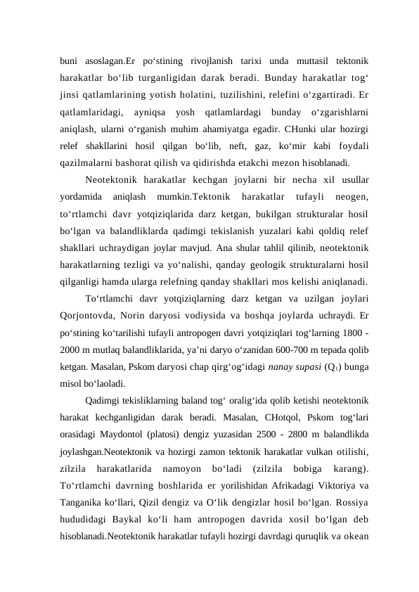 buni  asoslagan.Er  po‘stining  rivojlanish  tarixi  unda  muttasil  tektonik
harakatlar bo‘lib turganligidan darak beradi. Bunday harakatlar tog‘
jinsi qatlamlarining yotish holatini, tuzilishini, relefini o‘zgartiradi. Er
qatlamlaridagi,  ayniqsa  yosh  qatlamlardagi  bunday  o‘zgarishlarni
aniqlash,  ularni o‘rganish muhim ahamiyatga egadir. CHunki ular hozirgi
relef  shakllarini  hosil  qilgan  bo‘lib,  neft,  gaz,  ko‘mir  kabi  foydali
qazilmalarni bashorat qilish va qidirishda etakchi mezon hisoblanadi.
Neotektonik  harakatlar  kechgan  joylarni  bir  necha  xil  usullar
yordamida  aniqlash  mumkin.Tektonik  harakatlar  tufayli  neogen,
to‘rtlamchi  davr  yotqiziqlarida darz ketgan, bukilgan strukturalar hosil
bo‘lgan va balandliklarda qadimgi tekislanish yuzalari kabi qoldiq relef
shakllari uchraydigan  joylar mavjud. Ana shular tahlil qilinib,  neotektonik
harakatlarning tezligi va yo‘nalishi, qanday geologik strukturalarni hosil
qilganligi hamda ularga relefning qanday shakllari mos kelishi aniqlanadi.
To‘rtlamchi  davr  yotqiziqlarning  darz  ketgan  va  uzilgan  joylari
Qorjontovda, Norin daryosi vodiysida va boshqa joylarda  uchraydi. Er
po‘stining ko‘tarilishi tufayli antropogen davri yotqiziqlari tog‘larning 1800 -
2000 m mutlaq balandliklarida, ya’ni daryo o‘zanidan 600-700 m tepada qolib
ketgan. Masalan, Pskom daryosi chap qirg‘og‘idagi nanay supasi (Q1) bunga
misol bo‘laoladi. 
Qadimgi tekisliklarning baland tog‘ oralig‘ida qolib ketishi neotektonik
harakat  kechganligidan  darak  beradi.  Masalan,  CHotqol,  Pskom  tog‘lari
orasidagi Maydontol  (platosi) dengiz yuzasidan 2500 - 2800 m balandlikda
joylashgan.Neotektonik va hozirgi zamon tektonik harakatlar vulkan otilishi,
zilzila  harakatlarida  namoyon  bo‘ladi  (zilzila  bobiga 
karang).
To‘rtlamchi davrning boshlarida er  yorilishidan Afrikadagi Viktoriya va
Tanganika ko‘llari, Qizil dengiz va O‘lik dengizlar hosil bo‘lgan. Rossiya
hududidagi  Baykal  ko‘li  ham  antropogen  davrida  xosil  bo‘lgan  deb
hisoblanadi.Neotektonik harakatlar tufayli hozirgi davrdagi quruqlik va okean
