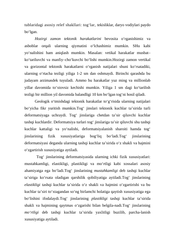 tublaridagi asosiy relef shakllari: tog‘lar, tekisliklar, daryo vodiylari paydo
bo‘lgan.
Hozirgi  zamon  tektonik  harakatlarini bevosita  o‘rganishimiz  va
asboblar  orqali  ularning  qiymatini  o‘lchashimiz  mumkin.  SHu  kabi
yo‘nalishini  ham  aniqlash  mumkin.  Masalan:  vetikal  harakatlar  musbat–
ko‘tariluvchi va manfiy–cho‘kuvchi bo‘lishi mumkin.Hozirgi zamon vertikal
va  gorizontal  tektonik  harakatlarni  o‘rganish  natijalari  shuni  ko‘rsatadiki,
ularning o‘rtacha tezligi yiliga 1-2 sm dan oshmaydi. Birinchi qarashda bu
judayam arzimasdek tuyuladi. Ammo bu harakatlar yuz ming va millionlab
yillar davomida to‘xtovsiz kechishi mumkin. Yiliga 1 sm dagi ko‘tarilish
tezligi bir million yil davomida balandligi 10 km bo‘lgan tog‘ni hosil qiladi. 
Geologik o‘tmishdagi tektonik harakatlar to‘g‘risida ularning natijalari
bo‘yicha fikr yuritish mumkin.Tog‘ jinslari tektonik kuchlar ta’sirida turli
deformatsiyaga  uchraydi.  Tog‘  jinslariga  chetdan  ta’sir  qiluvchi  kuchlar
tashqi kuchlardir. Deformatsiya turlari tog‘ jinslariga ta’sir qiluvchi shu tashqi
kuchlar  kattaligi  va  yo‘nalishi,  deformatsiyalanish  sharoiti  hamda  tog‘
jinslarining  fizik  xususiyatlariga  bog‘liq  bo‘ladi.Tog‘  jinslarining
deformatsiyasi deganda ularning tashqi kuchlar ta’sirida o‘z shakli va hajmini
o‘zgartirish xususiyatiga aytiladi.
 Tog‘ jinslarining deformatsiyasida ularning ichki fizik xususiyatlari:
mustahkamligi,  elastikligi,  plastikligi  va  mo‘rtligi  kabi  xossalari  asosiy
ahamiyatga ega bo‘ladi.Tog‘ jinslarining  mustahkamligi deb tashqi kuchlar
ta’siriga  ko‘rsata  oladigan  qarshilik  qobiliyatiga  aytiladi.Tog‘  jinslarining
elastikligi  tashqi kuchlar ta’sirida o‘z shakli va hajmini o‘zgartirishi va bu
kuchlar ta’siri to‘xtagandan so‘ng birlamchi holatiga qaytish xususiyatiga ega
bo‘lishini  ifodalaydi.Tog‘  jinslarining  plastikligi tashqi  kuchlar  ta’sirida
shakli va hajmining qaytmas o‘zgarishi bilan belgila-nadi.Tog‘ jinslarining
mo‘rtligi  deb  tashqi  kuchlar  ta’sirida  yaxlitligi  buzilib,  parcha-lanish
xususiyatiga aytiladi.
